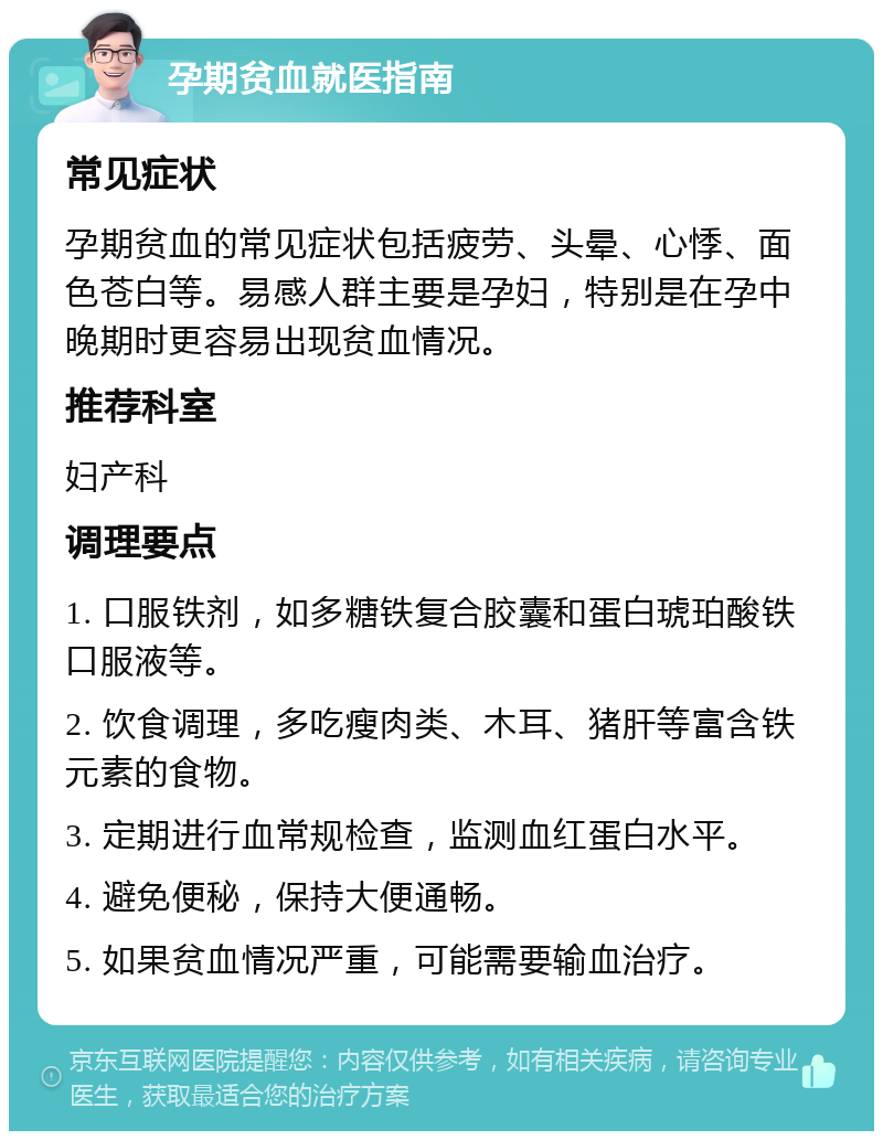 孕期贫血就医指南 常见症状 孕期贫血的常见症状包括疲劳、头晕、心悸、面色苍白等。易感人群主要是孕妇，特别是在孕中晚期时更容易出现贫血情况。 推荐科室 妇产科 调理要点 1. 口服铁剂，如多糖铁复合胶囊和蛋白琥珀酸铁口服液等。 2. 饮食调理，多吃瘦肉类、木耳、猪肝等富含铁元素的食物。 3. 定期进行血常规检查，监测血红蛋白水平。 4. 避免便秘，保持大便通畅。 5. 如果贫血情况严重，可能需要输血治疗。