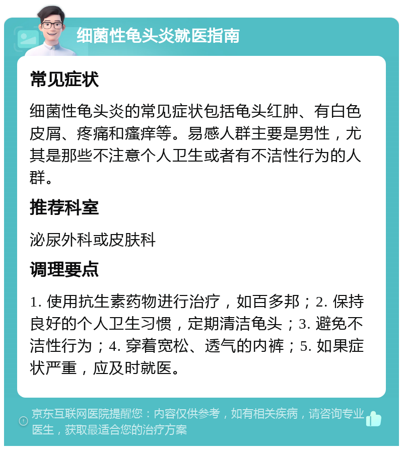 细菌性龟头炎就医指南 常见症状 细菌性龟头炎的常见症状包括龟头红肿、有白色皮屑、疼痛和瘙痒等。易感人群主要是男性，尤其是那些不注意个人卫生或者有不洁性行为的人群。 推荐科室 泌尿外科或皮肤科 调理要点 1. 使用抗生素药物进行治疗，如百多邦；2. 保持良好的个人卫生习惯，定期清洁龟头；3. 避免不洁性行为；4. 穿着宽松、透气的内裤；5. 如果症状严重，应及时就医。