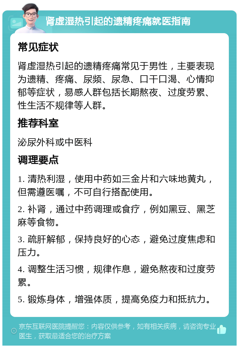 肾虚湿热引起的遗精疼痛就医指南 常见症状 肾虚湿热引起的遗精疼痛常见于男性，主要表现为遗精、疼痛、尿频、尿急、口干口渴、心情抑郁等症状，易感人群包括长期熬夜、过度劳累、性生活不规律等人群。 推荐科室 泌尿外科或中医科 调理要点 1. 清热利湿，使用中药如三金片和六味地黄丸，但需遵医嘱，不可自行搭配使用。 2. 补肾，通过中药调理或食疗，例如黑豆、黑芝麻等食物。 3. 疏肝解郁，保持良好的心态，避免过度焦虑和压力。 4. 调整生活习惯，规律作息，避免熬夜和过度劳累。 5. 锻炼身体，增强体质，提高免疫力和抵抗力。