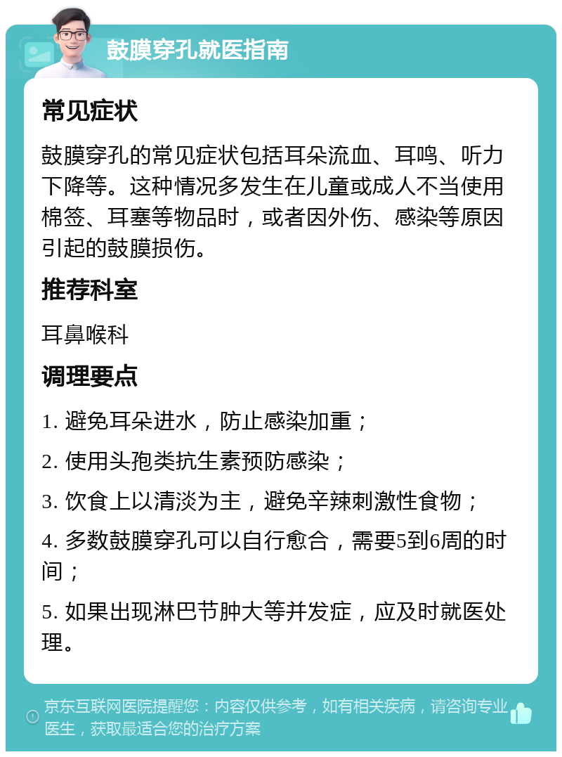 鼓膜穿孔就医指南 常见症状 鼓膜穿孔的常见症状包括耳朵流血、耳鸣、听力下降等。这种情况多发生在儿童或成人不当使用棉签、耳塞等物品时，或者因外伤、感染等原因引起的鼓膜损伤。 推荐科室 耳鼻喉科 调理要点 1. 避免耳朵进水，防止感染加重； 2. 使用头孢类抗生素预防感染； 3. 饮食上以清淡为主，避免辛辣刺激性食物； 4. 多数鼓膜穿孔可以自行愈合，需要5到6周的时间； 5. 如果出现淋巴节肿大等并发症，应及时就医处理。