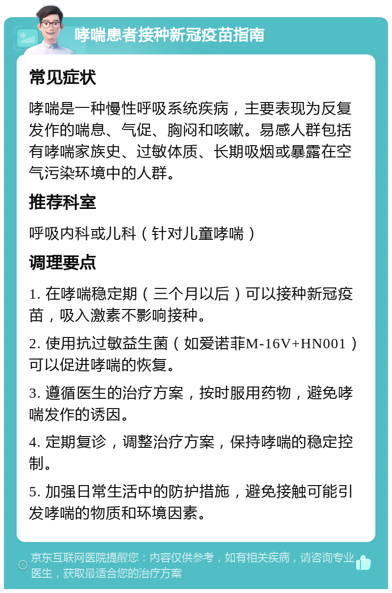 哮喘患者接种新冠疫苗指南 常见症状 哮喘是一种慢性呼吸系统疾病，主要表现为反复发作的喘息、气促、胸闷和咳嗽。易感人群包括有哮喘家族史、过敏体质、长期吸烟或暴露在空气污染环境中的人群。 推荐科室 呼吸内科或儿科（针对儿童哮喘） 调理要点 1. 在哮喘稳定期（三个月以后）可以接种新冠疫苗，吸入激素不影响接种。 2. 使用抗过敏益生菌（如爱诺菲M-16V+HN001）可以促进哮喘的恢复。 3. 遵循医生的治疗方案，按时服用药物，避免哮喘发作的诱因。 4. 定期复诊，调整治疗方案，保持哮喘的稳定控制。 5. 加强日常生活中的防护措施，避免接触可能引发哮喘的物质和环境因素。