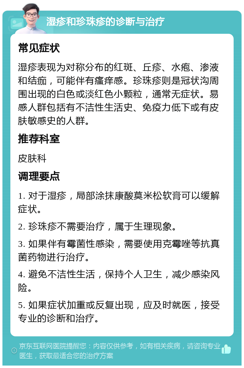 湿疹和珍珠疹的诊断与治疗 常见症状 湿疹表现为对称分布的红斑、丘疹、水疱、渗液和结痂，可能伴有瘙痒感。珍珠疹则是冠状沟周围出现的白色或淡红色小颗粒，通常无症状。易感人群包括有不洁性生活史、免疫力低下或有皮肤敏感史的人群。 推荐科室 皮肤科 调理要点 1. 对于湿疹，局部涂抹康酸莫米松软膏可以缓解症状。 2. 珍珠疹不需要治疗，属于生理现象。 3. 如果伴有霉菌性感染，需要使用克霉唑等抗真菌药物进行治疗。 4. 避免不洁性生活，保持个人卫生，减少感染风险。 5. 如果症状加重或反复出现，应及时就医，接受专业的诊断和治疗。