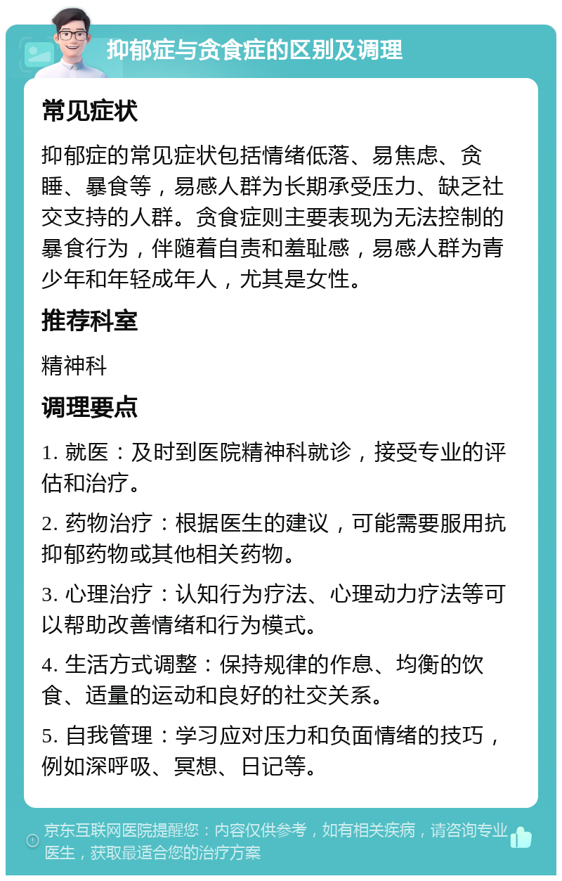 抑郁症与贪食症的区别及调理 常见症状 抑郁症的常见症状包括情绪低落、易焦虑、贪睡、暴食等，易感人群为长期承受压力、缺乏社交支持的人群。贪食症则主要表现为无法控制的暴食行为，伴随着自责和羞耻感，易感人群为青少年和年轻成年人，尤其是女性。 推荐科室 精神科 调理要点 1. 就医：及时到医院精神科就诊，接受专业的评估和治疗。 2. 药物治疗：根据医生的建议，可能需要服用抗抑郁药物或其他相关药物。 3. 心理治疗：认知行为疗法、心理动力疗法等可以帮助改善情绪和行为模式。 4. 生活方式调整：保持规律的作息、均衡的饮食、适量的运动和良好的社交关系。 5. 自我管理：学习应对压力和负面情绪的技巧，例如深呼吸、冥想、日记等。