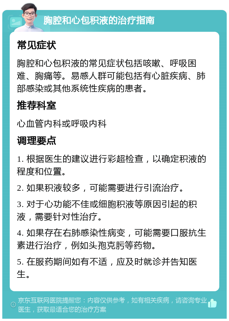 胸腔和心包积液的治疗指南 常见症状 胸腔和心包积液的常见症状包括咳嗽、呼吸困难、胸痛等。易感人群可能包括有心脏疾病、肺部感染或其他系统性疾病的患者。 推荐科室 心血管内科或呼吸内科 调理要点 1. 根据医生的建议进行彩超检查，以确定积液的程度和位置。 2. 如果积液较多，可能需要进行引流治疗。 3. 对于心功能不佳或细胞积液等原因引起的积液，需要针对性治疗。 4. 如果存在右肺感染性病变，可能需要口服抗生素进行治疗，例如头孢克肟等药物。 5. 在服药期间如有不适，应及时就诊并告知医生。