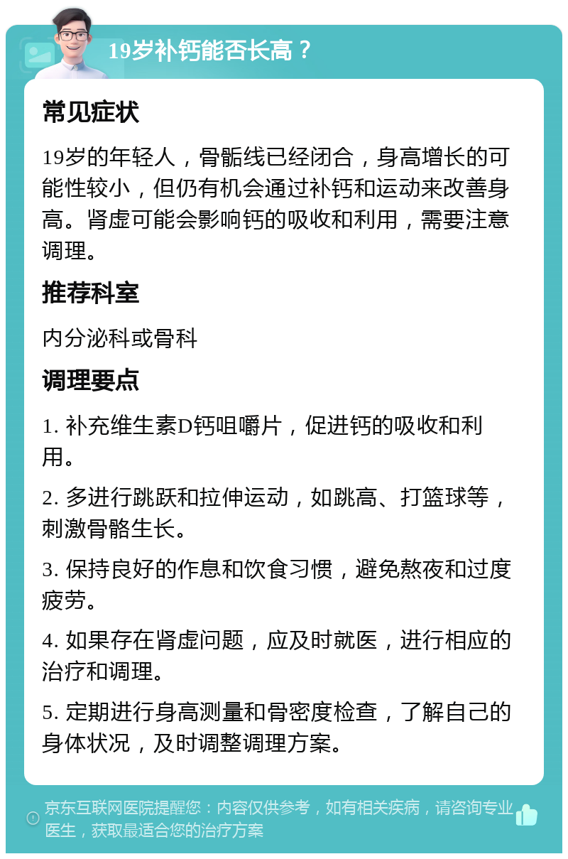 19岁补钙能否长高？ 常见症状 19岁的年轻人，骨骺线已经闭合，身高增长的可能性较小，但仍有机会通过补钙和运动来改善身高。肾虚可能会影响钙的吸收和利用，需要注意调理。 推荐科室 内分泌科或骨科 调理要点 1. 补充维生素D钙咀嚼片，促进钙的吸收和利用。 2. 多进行跳跃和拉伸运动，如跳高、打篮球等，刺激骨骼生长。 3. 保持良好的作息和饮食习惯，避免熬夜和过度疲劳。 4. 如果存在肾虚问题，应及时就医，进行相应的治疗和调理。 5. 定期进行身高测量和骨密度检查，了解自己的身体状况，及时调整调理方案。