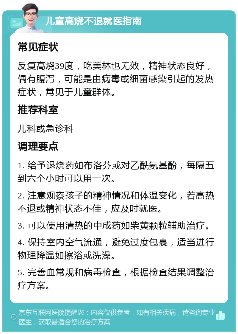 儿童高烧不退就医指南 常见症状 反复高烧39度，吃美林也无效，精神状态良好，偶有腹泻，可能是由病毒或细菌感染引起的发热症状，常见于儿童群体。 推荐科室 儿科或急诊科 调理要点 1. 给予退烧药如布洛芬或对乙酰氨基酚，每隔五到六个小时可以用一次。 2. 注意观察孩子的精神情况和体温变化，若高热不退或精神状态不佳，应及时就医。 3. 可以使用清热的中成药如柴黄颗粒辅助治疗。 4. 保持室内空气流通，避免过度包裹，适当进行物理降温如擦浴或洗澡。 5. 完善血常规和病毒检查，根据检查结果调整治疗方案。