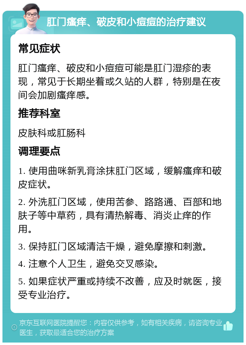 肛门瘙痒、破皮和小痘痘的治疗建议 常见症状 肛门瘙痒、破皮和小痘痘可能是肛门湿疹的表现，常见于长期坐着或久站的人群，特别是在夜间会加剧瘙痒感。 推荐科室 皮肤科或肛肠科 调理要点 1. 使用曲咪新乳膏涂抹肛门区域，缓解瘙痒和破皮症状。 2. 外洗肛门区域，使用苦参、路路通、百部和地肤子等中草药，具有清热解毒、消炎止痒的作用。 3. 保持肛门区域清洁干燥，避免摩擦和刺激。 4. 注意个人卫生，避免交叉感染。 5. 如果症状严重或持续不改善，应及时就医，接受专业治疗。