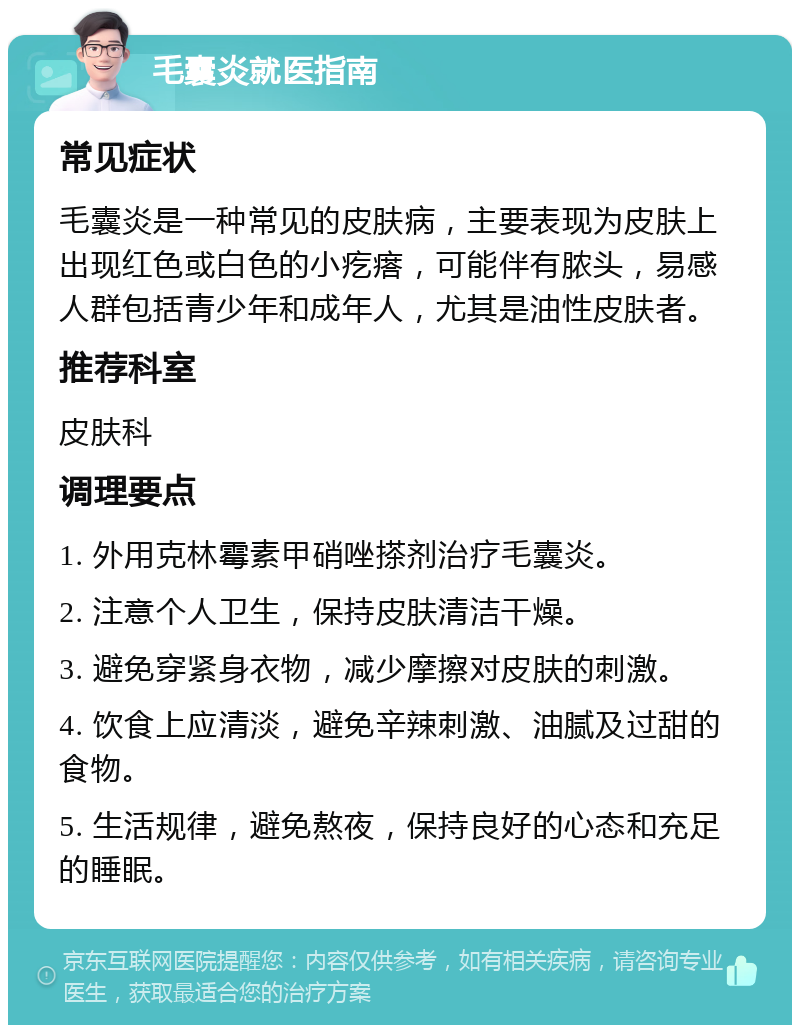 毛囊炎就医指南 常见症状 毛囊炎是一种常见的皮肤病，主要表现为皮肤上出现红色或白色的小疙瘩，可能伴有脓头，易感人群包括青少年和成年人，尤其是油性皮肤者。 推荐科室 皮肤科 调理要点 1. 外用克林霉素甲硝唑搽剂治疗毛囊炎。 2. 注意个人卫生，保持皮肤清洁干燥。 3. 避免穿紧身衣物，减少摩擦对皮肤的刺激。 4. 饮食上应清淡，避免辛辣刺激、油腻及过甜的食物。 5. 生活规律，避免熬夜，保持良好的心态和充足的睡眠。