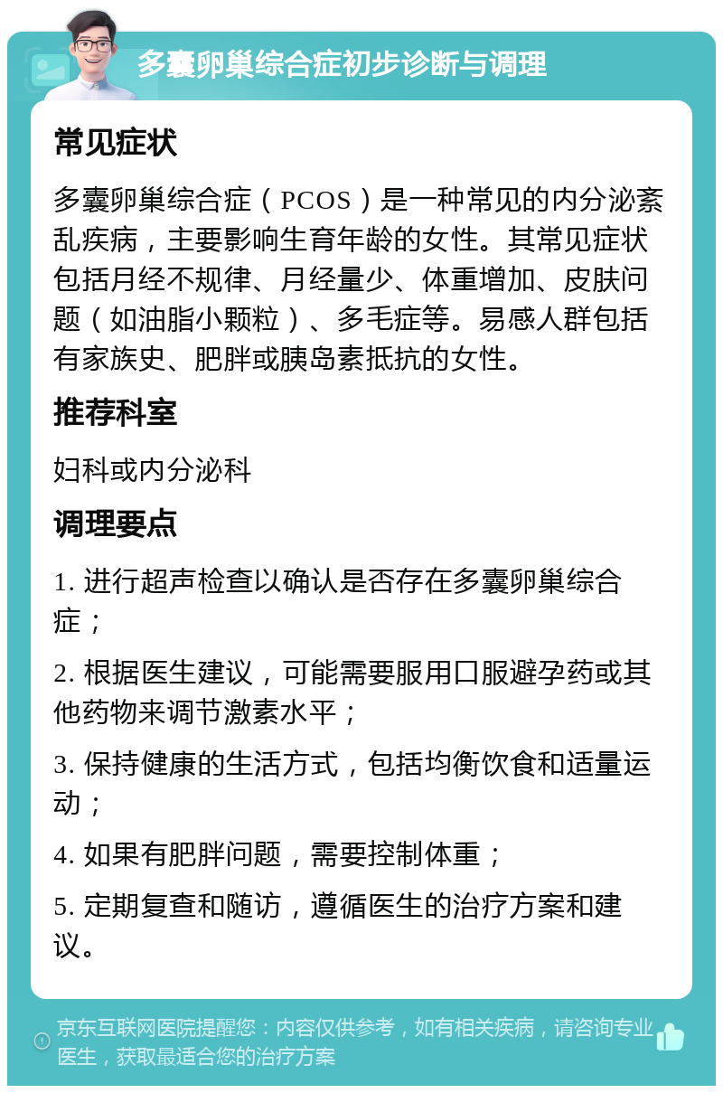 多囊卵巢综合症初步诊断与调理 常见症状 多囊卵巢综合症（PCOS）是一种常见的内分泌紊乱疾病，主要影响生育年龄的女性。其常见症状包括月经不规律、月经量少、体重增加、皮肤问题（如油脂小颗粒）、多毛症等。易感人群包括有家族史、肥胖或胰岛素抵抗的女性。 推荐科室 妇科或内分泌科 调理要点 1. 进行超声检查以确认是否存在多囊卵巢综合症； 2. 根据医生建议，可能需要服用口服避孕药或其他药物来调节激素水平； 3. 保持健康的生活方式，包括均衡饮食和适量运动； 4. 如果有肥胖问题，需要控制体重； 5. 定期复查和随访，遵循医生的治疗方案和建议。