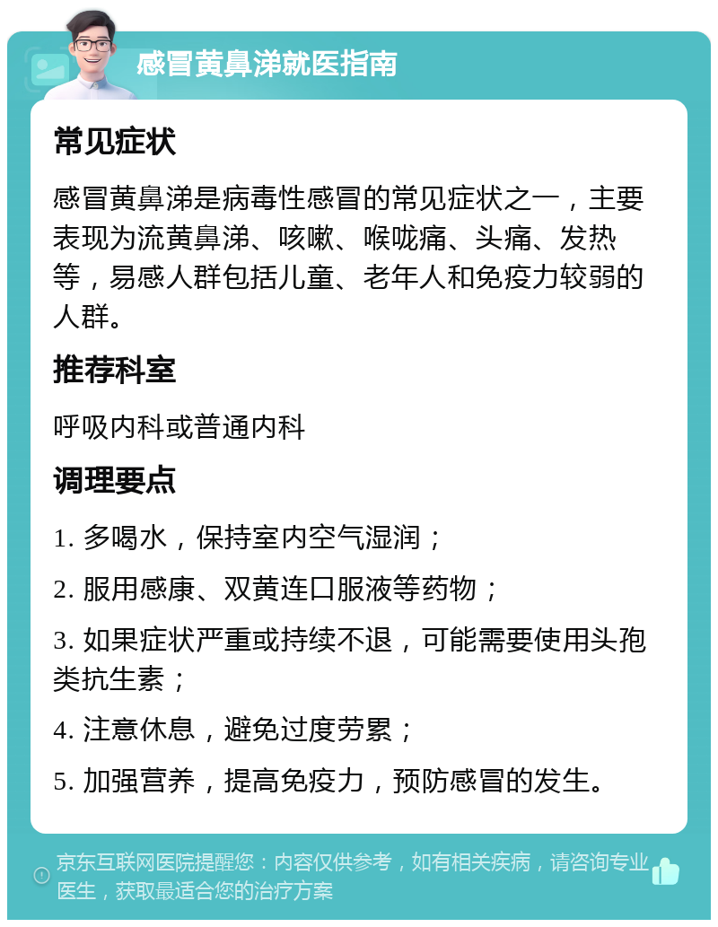 感冒黄鼻涕就医指南 常见症状 感冒黄鼻涕是病毒性感冒的常见症状之一，主要表现为流黄鼻涕、咳嗽、喉咙痛、头痛、发热等，易感人群包括儿童、老年人和免疫力较弱的人群。 推荐科室 呼吸内科或普通内科 调理要点 1. 多喝水，保持室内空气湿润； 2. 服用感康、双黄连口服液等药物； 3. 如果症状严重或持续不退，可能需要使用头孢类抗生素； 4. 注意休息，避免过度劳累； 5. 加强营养，提高免疫力，预防感冒的发生。