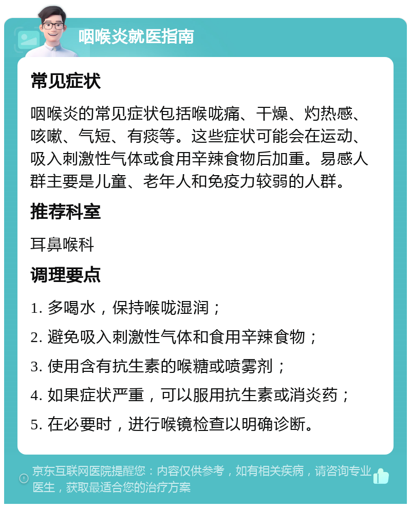 咽喉炎就医指南 常见症状 咽喉炎的常见症状包括喉咙痛、干燥、灼热感、咳嗽、气短、有痰等。这些症状可能会在运动、吸入刺激性气体或食用辛辣食物后加重。易感人群主要是儿童、老年人和免疫力较弱的人群。 推荐科室 耳鼻喉科 调理要点 1. 多喝水，保持喉咙湿润； 2. 避免吸入刺激性气体和食用辛辣食物； 3. 使用含有抗生素的喉糖或喷雾剂； 4. 如果症状严重，可以服用抗生素或消炎药； 5. 在必要时，进行喉镜检查以明确诊断。