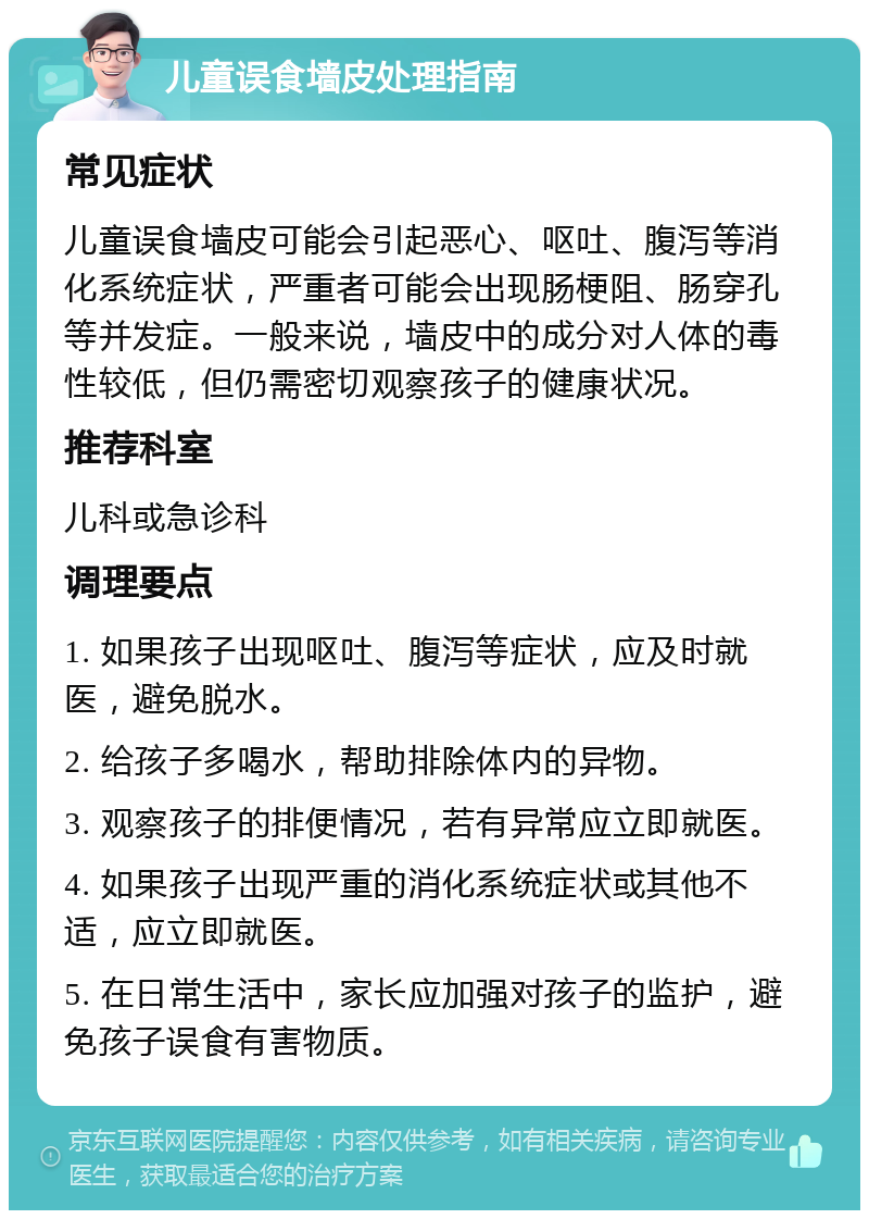 儿童误食墙皮处理指南 常见症状 儿童误食墙皮可能会引起恶心、呕吐、腹泻等消化系统症状，严重者可能会出现肠梗阻、肠穿孔等并发症。一般来说，墙皮中的成分对人体的毒性较低，但仍需密切观察孩子的健康状况。 推荐科室 儿科或急诊科 调理要点 1. 如果孩子出现呕吐、腹泻等症状，应及时就医，避免脱水。 2. 给孩子多喝水，帮助排除体内的异物。 3. 观察孩子的排便情况，若有异常应立即就医。 4. 如果孩子出现严重的消化系统症状或其他不适，应立即就医。 5. 在日常生活中，家长应加强对孩子的监护，避免孩子误食有害物质。