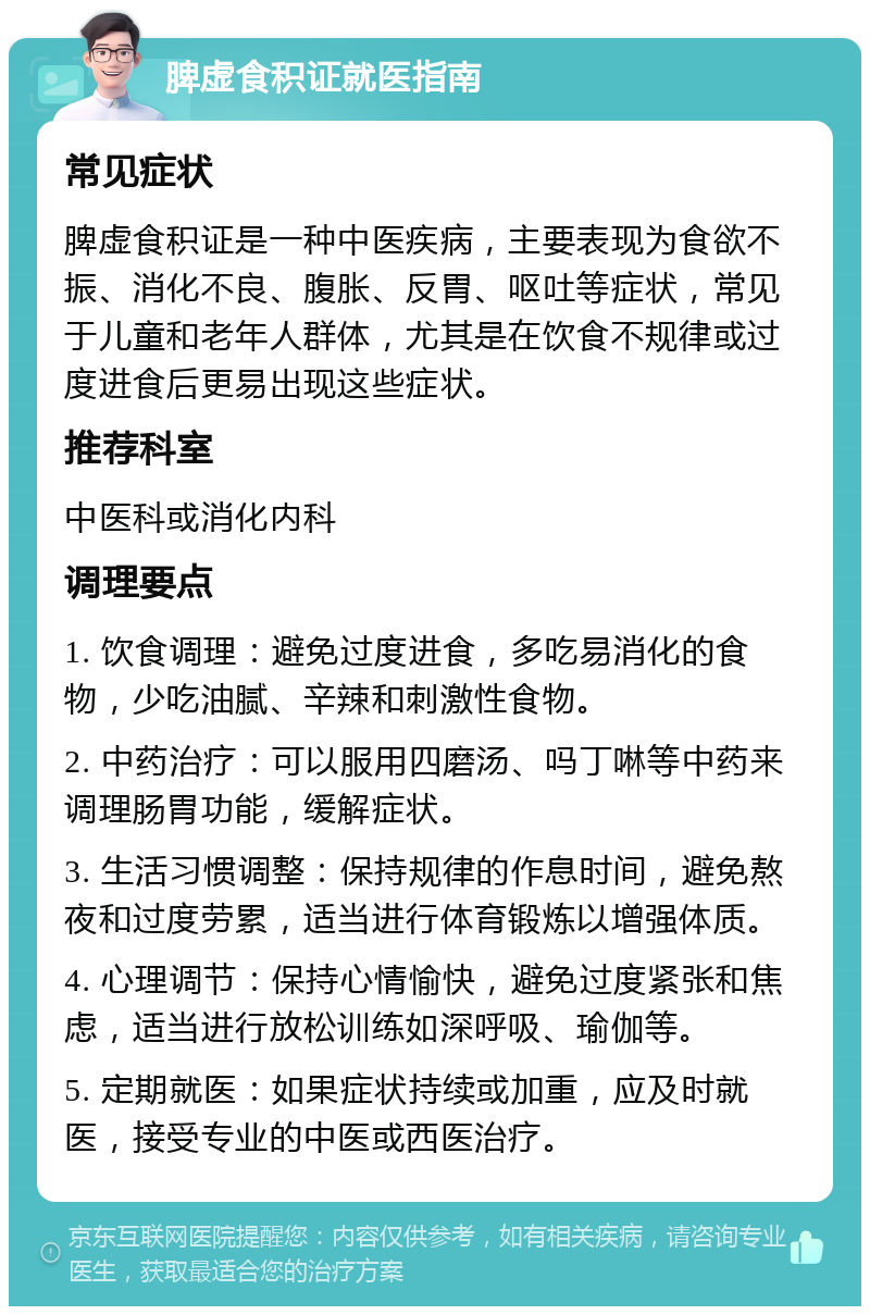 脾虚食积证就医指南 常见症状 脾虚食积证是一种中医疾病，主要表现为食欲不振、消化不良、腹胀、反胃、呕吐等症状，常见于儿童和老年人群体，尤其是在饮食不规律或过度进食后更易出现这些症状。 推荐科室 中医科或消化内科 调理要点 1. 饮食调理：避免过度进食，多吃易消化的食物，少吃油腻、辛辣和刺激性食物。 2. 中药治疗：可以服用四磨汤、吗丁啉等中药来调理肠胃功能，缓解症状。 3. 生活习惯调整：保持规律的作息时间，避免熬夜和过度劳累，适当进行体育锻炼以增强体质。 4. 心理调节：保持心情愉快，避免过度紧张和焦虑，适当进行放松训练如深呼吸、瑜伽等。 5. 定期就医：如果症状持续或加重，应及时就医，接受专业的中医或西医治疗。