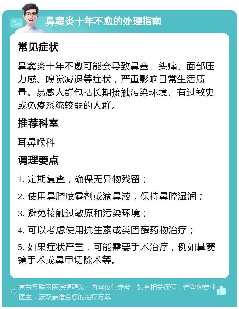 鼻窦炎十年不愈的处理指南 常见症状 鼻窦炎十年不愈可能会导致鼻塞、头痛、面部压力感、嗅觉减退等症状，严重影响日常生活质量。易感人群包括长期接触污染环境、有过敏史或免疫系统较弱的人群。 推荐科室 耳鼻喉科 调理要点 1. 定期复查，确保无异物残留； 2. 使用鼻腔喷雾剂或滴鼻液，保持鼻腔湿润； 3. 避免接触过敏原和污染环境； 4. 可以考虑使用抗生素或类固醇药物治疗； 5. 如果症状严重，可能需要手术治疗，例如鼻窦镜手术或鼻甲切除术等。