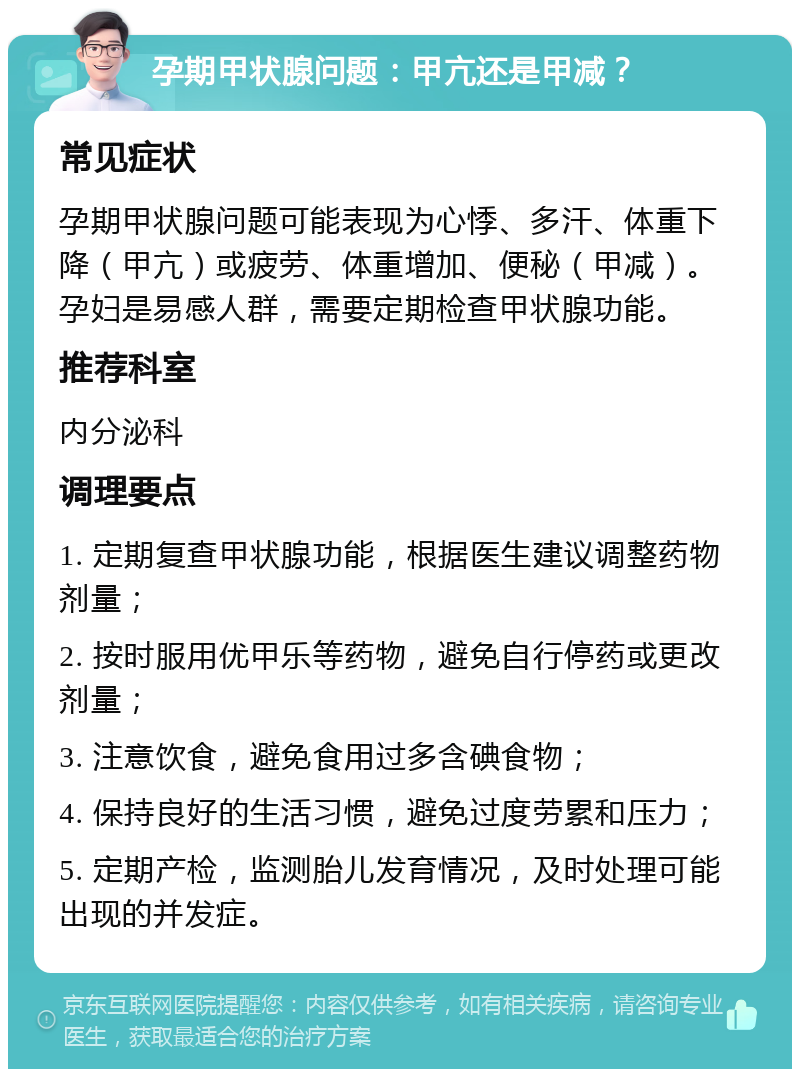 孕期甲状腺问题：甲亢还是甲减？ 常见症状 孕期甲状腺问题可能表现为心悸、多汗、体重下降（甲亢）或疲劳、体重增加、便秘（甲减）。孕妇是易感人群，需要定期检查甲状腺功能。 推荐科室 内分泌科 调理要点 1. 定期复查甲状腺功能，根据医生建议调整药物剂量； 2. 按时服用优甲乐等药物，避免自行停药或更改剂量； 3. 注意饮食，避免食用过多含碘食物； 4. 保持良好的生活习惯，避免过度劳累和压力； 5. 定期产检，监测胎儿发育情况，及时处理可能出现的并发症。