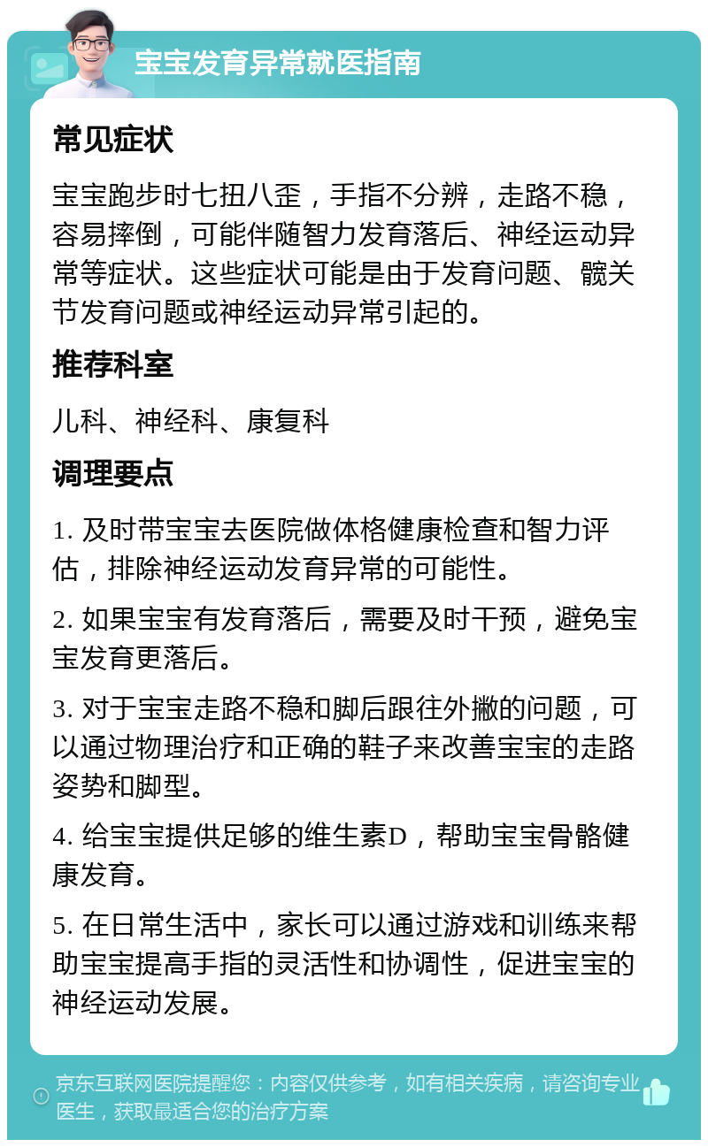 宝宝发育异常就医指南 常见症状 宝宝跑步时七扭八歪，手指不分辨，走路不稳，容易摔倒，可能伴随智力发育落后、神经运动异常等症状。这些症状可能是由于发育问题、髋关节发育问题或神经运动异常引起的。 推荐科室 儿科、神经科、康复科 调理要点 1. 及时带宝宝去医院做体格健康检查和智力评估，排除神经运动发育异常的可能性。 2. 如果宝宝有发育落后，需要及时干预，避免宝宝发育更落后。 3. 对于宝宝走路不稳和脚后跟往外撇的问题，可以通过物理治疗和正确的鞋子来改善宝宝的走路姿势和脚型。 4. 给宝宝提供足够的维生素D，帮助宝宝骨骼健康发育。 5. 在日常生活中，家长可以通过游戏和训练来帮助宝宝提高手指的灵活性和协调性，促进宝宝的神经运动发展。