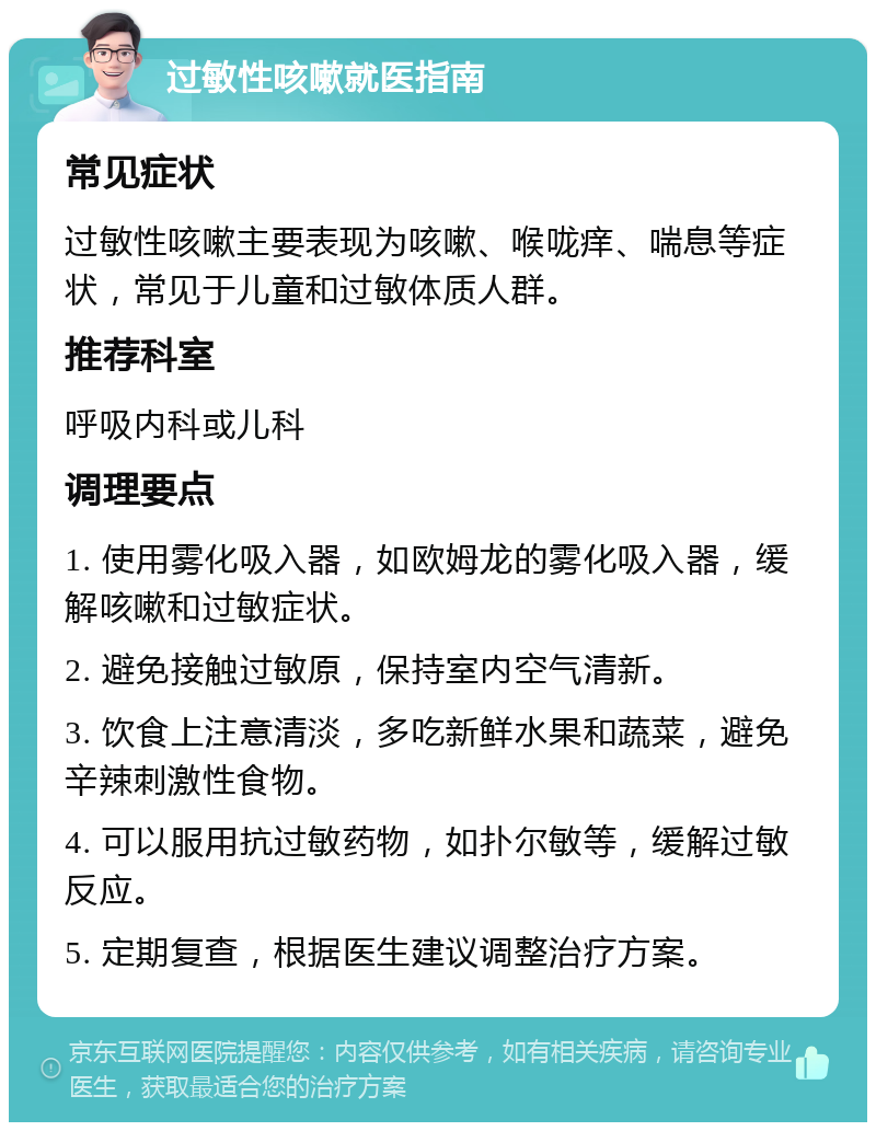 过敏性咳嗽就医指南 常见症状 过敏性咳嗽主要表现为咳嗽、喉咙痒、喘息等症状，常见于儿童和过敏体质人群。 推荐科室 呼吸内科或儿科 调理要点 1. 使用雾化吸入器，如欧姆龙的雾化吸入器，缓解咳嗽和过敏症状。 2. 避免接触过敏原，保持室内空气清新。 3. 饮食上注意清淡，多吃新鲜水果和蔬菜，避免辛辣刺激性食物。 4. 可以服用抗过敏药物，如扑尔敏等，缓解过敏反应。 5. 定期复查，根据医生建议调整治疗方案。