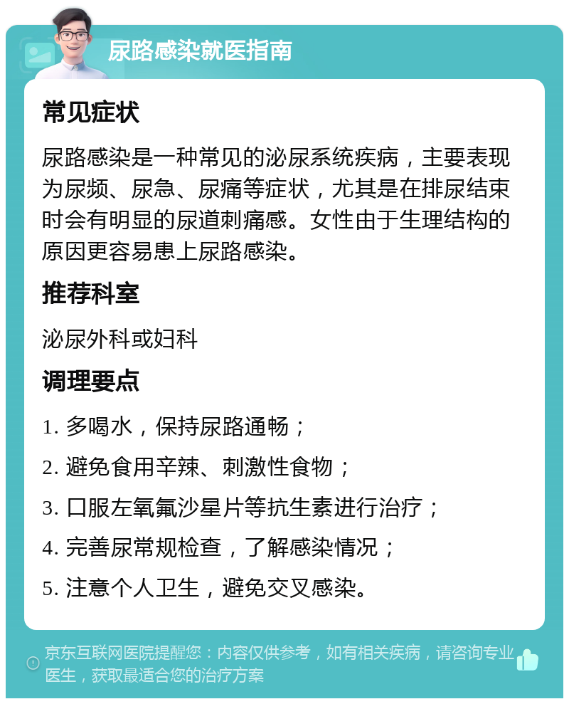 尿路感染就医指南 常见症状 尿路感染是一种常见的泌尿系统疾病，主要表现为尿频、尿急、尿痛等症状，尤其是在排尿结束时会有明显的尿道刺痛感。女性由于生理结构的原因更容易患上尿路感染。 推荐科室 泌尿外科或妇科 调理要点 1. 多喝水，保持尿路通畅； 2. 避免食用辛辣、刺激性食物； 3. 口服左氧氟沙星片等抗生素进行治疗； 4. 完善尿常规检查，了解感染情况； 5. 注意个人卫生，避免交叉感染。