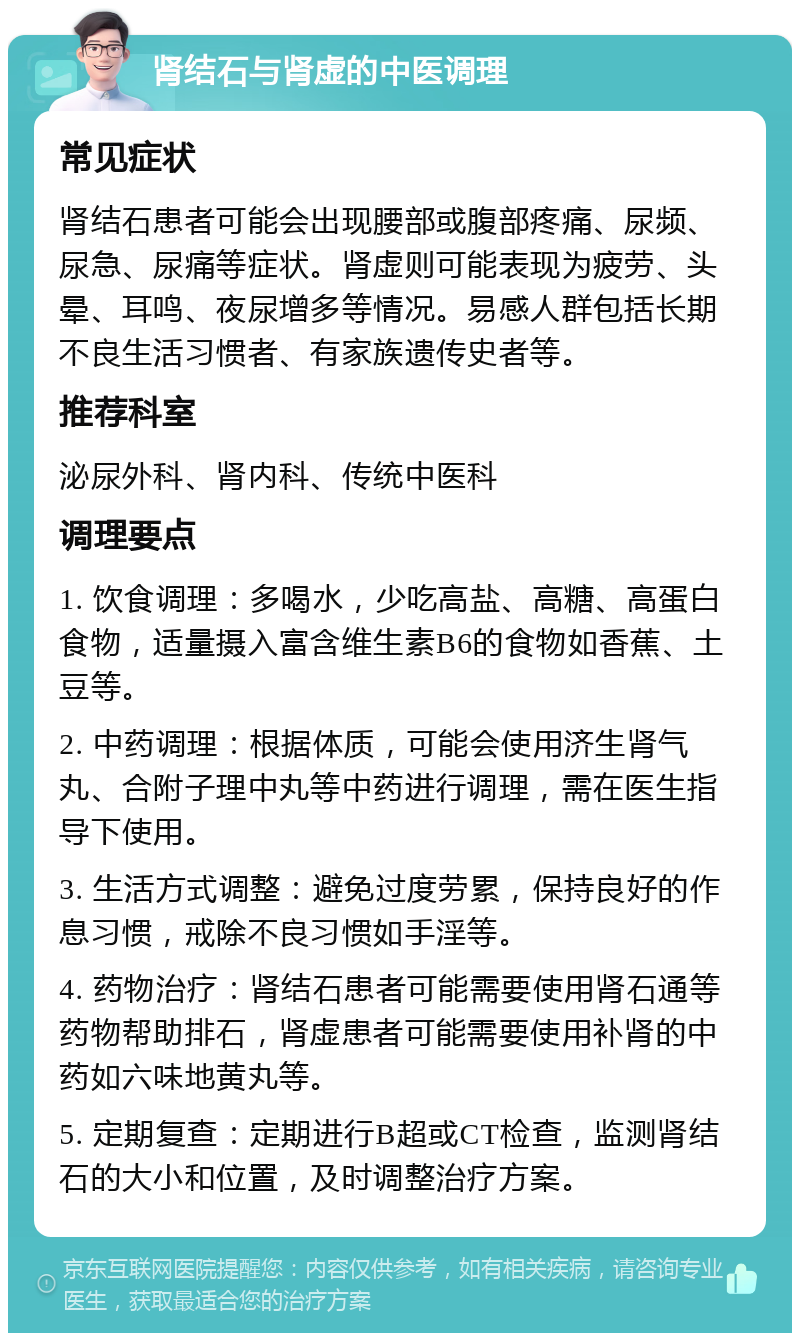 肾结石与肾虚的中医调理 常见症状 肾结石患者可能会出现腰部或腹部疼痛、尿频、尿急、尿痛等症状。肾虚则可能表现为疲劳、头晕、耳鸣、夜尿增多等情况。易感人群包括长期不良生活习惯者、有家族遗传史者等。 推荐科室 泌尿外科、肾内科、传统中医科 调理要点 1. 饮食调理：多喝水，少吃高盐、高糖、高蛋白食物，适量摄入富含维生素B6的食物如香蕉、土豆等。 2. 中药调理：根据体质，可能会使用济生肾气丸、合附子理中丸等中药进行调理，需在医生指导下使用。 3. 生活方式调整：避免过度劳累，保持良好的作息习惯，戒除不良习惯如手淫等。 4. 药物治疗：肾结石患者可能需要使用肾石通等药物帮助排石，肾虚患者可能需要使用补肾的中药如六味地黄丸等。 5. 定期复查：定期进行B超或CT检查，监测肾结石的大小和位置，及时调整治疗方案。