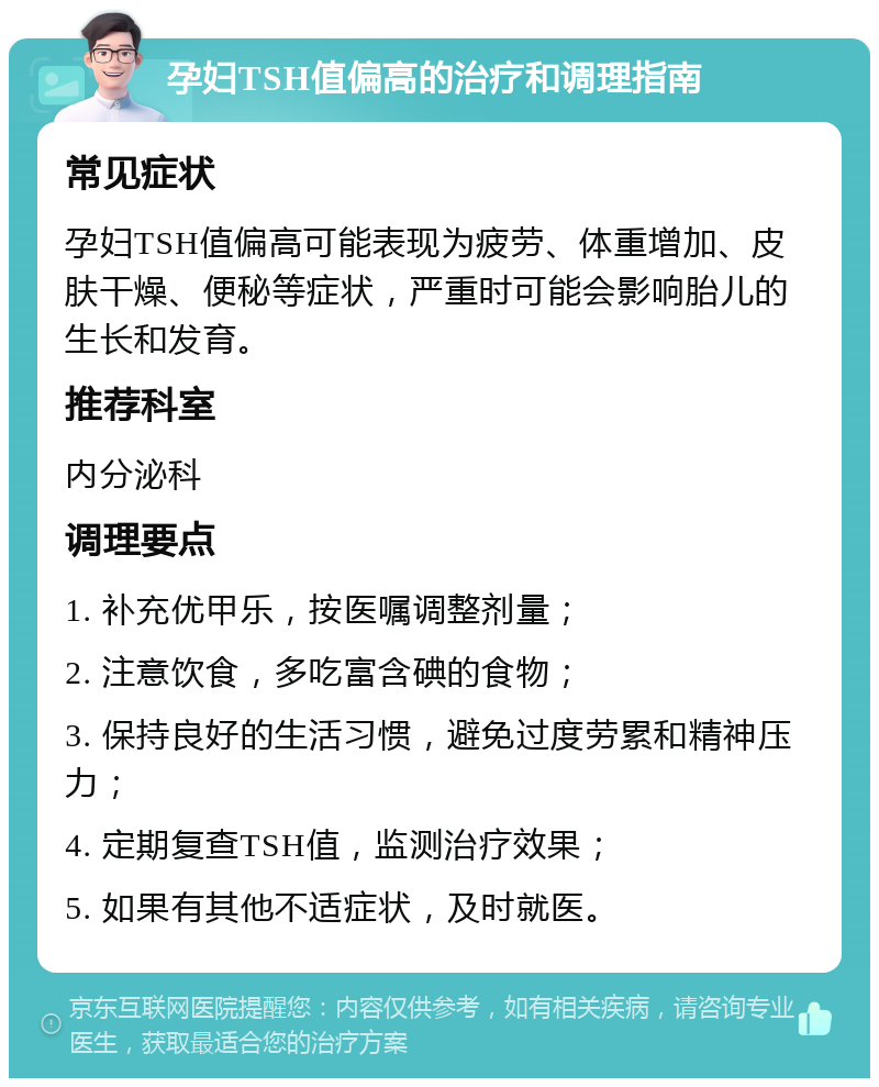 孕妇TSH值偏高的治疗和调理指南 常见症状 孕妇TSH值偏高可能表现为疲劳、体重增加、皮肤干燥、便秘等症状，严重时可能会影响胎儿的生长和发育。 推荐科室 内分泌科 调理要点 1. 补充优甲乐，按医嘱调整剂量； 2. 注意饮食，多吃富含碘的食物； 3. 保持良好的生活习惯，避免过度劳累和精神压力； 4. 定期复查TSH值，监测治疗效果； 5. 如果有其他不适症状，及时就医。