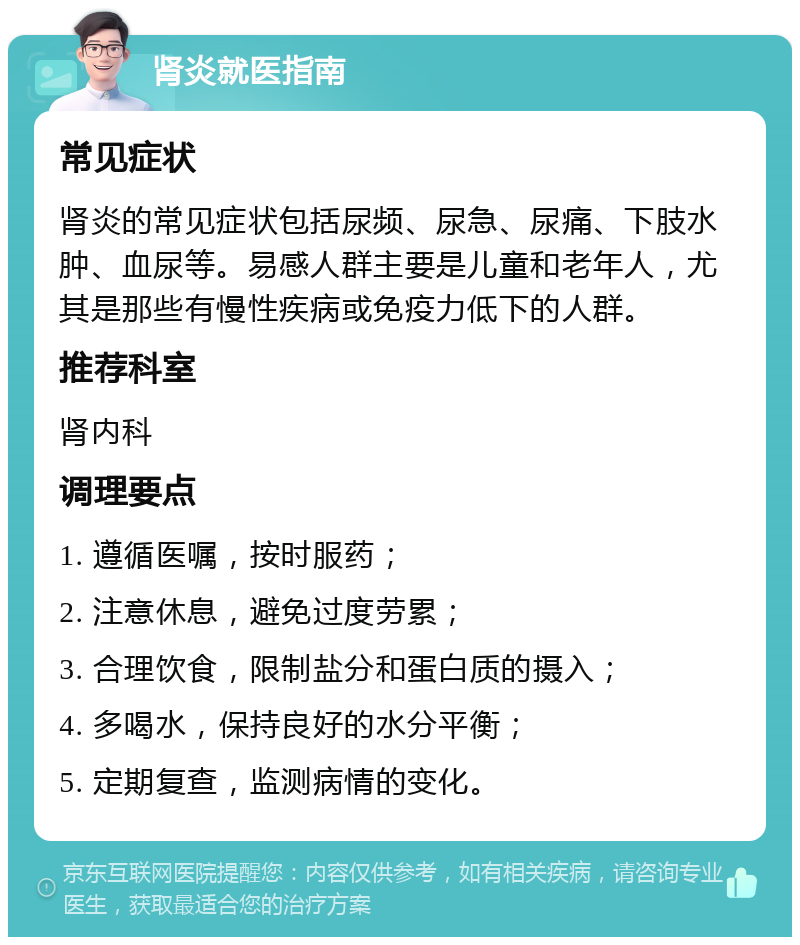 肾炎就医指南 常见症状 肾炎的常见症状包括尿频、尿急、尿痛、下肢水肿、血尿等。易感人群主要是儿童和老年人，尤其是那些有慢性疾病或免疫力低下的人群。 推荐科室 肾内科 调理要点 1. 遵循医嘱，按时服药； 2. 注意休息，避免过度劳累； 3. 合理饮食，限制盐分和蛋白质的摄入； 4. 多喝水，保持良好的水分平衡； 5. 定期复查，监测病情的变化。