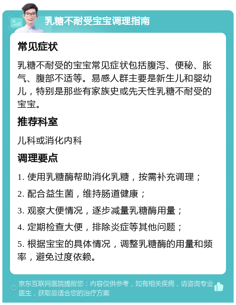 乳糖不耐受宝宝调理指南 常见症状 乳糖不耐受的宝宝常见症状包括腹泻、便秘、胀气、腹部不适等。易感人群主要是新生儿和婴幼儿，特别是那些有家族史或先天性乳糖不耐受的宝宝。 推荐科室 儿科或消化内科 调理要点 1. 使用乳糖酶帮助消化乳糖，按需补充调理； 2. 配合益生菌，维持肠道健康； 3. 观察大便情况，逐步减量乳糖酶用量； 4. 定期检查大便，排除炎症等其他问题； 5. 根据宝宝的具体情况，调整乳糖酶的用量和频率，避免过度依赖。