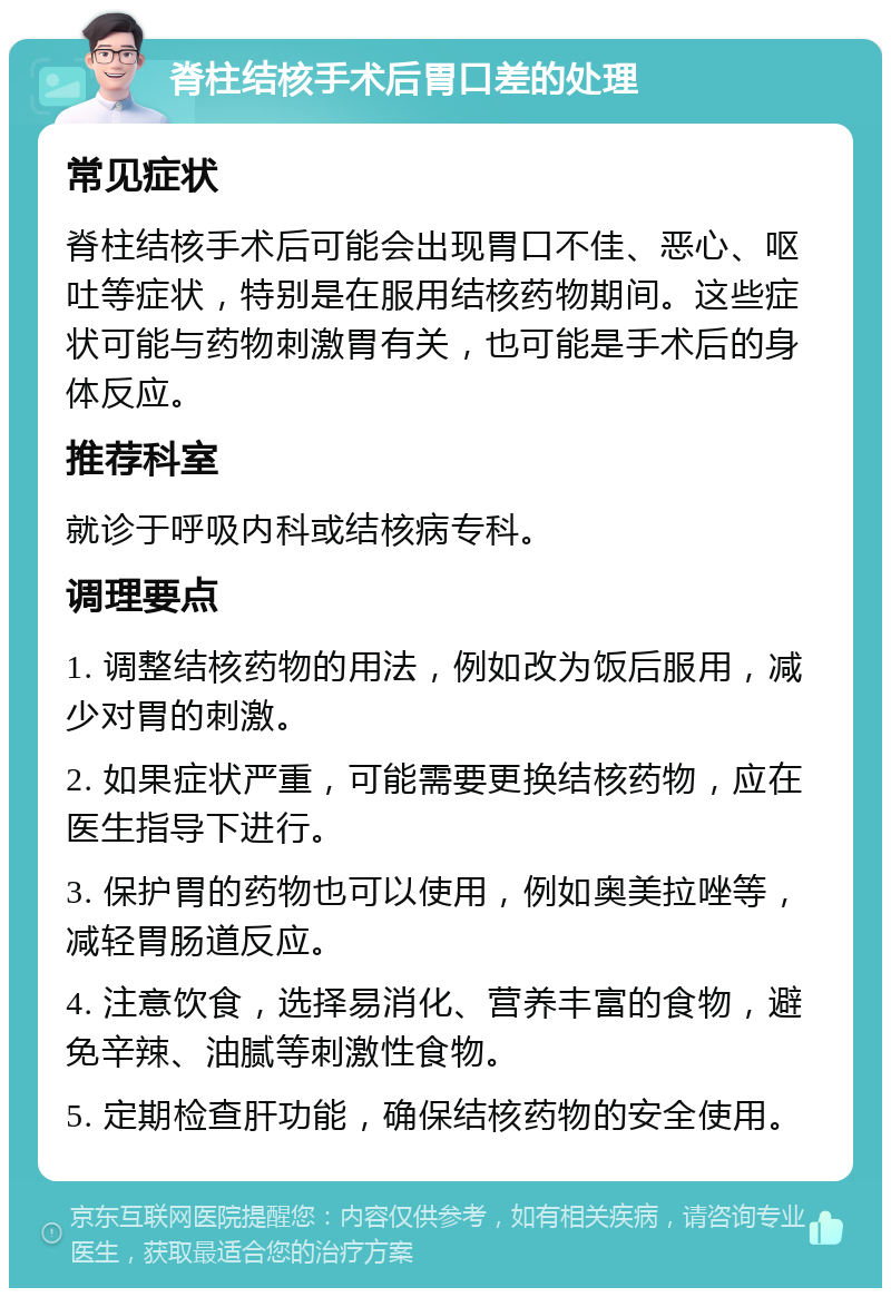 脊柱结核手术后胃口差的处理 常见症状 脊柱结核手术后可能会出现胃口不佳、恶心、呕吐等症状，特别是在服用结核药物期间。这些症状可能与药物刺激胃有关，也可能是手术后的身体反应。 推荐科室 就诊于呼吸内科或结核病专科。 调理要点 1. 调整结核药物的用法，例如改为饭后服用，减少对胃的刺激。 2. 如果症状严重，可能需要更换结核药物，应在医生指导下进行。 3. 保护胃的药物也可以使用，例如奥美拉唑等，减轻胃肠道反应。 4. 注意饮食，选择易消化、营养丰富的食物，避免辛辣、油腻等刺激性食物。 5. 定期检查肝功能，确保结核药物的安全使用。