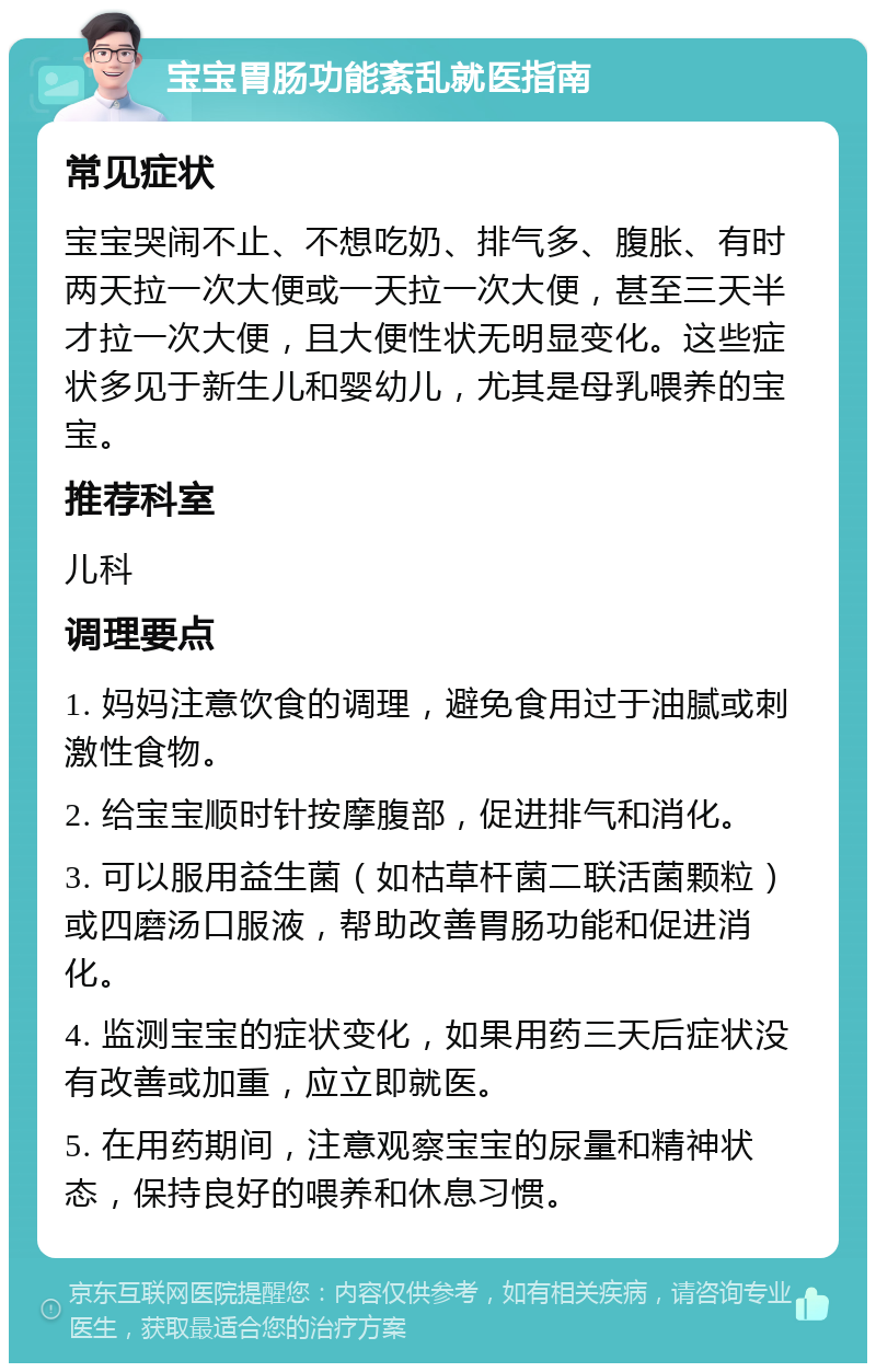 宝宝胃肠功能紊乱就医指南 常见症状 宝宝哭闹不止、不想吃奶、排气多、腹胀、有时两天拉一次大便或一天拉一次大便，甚至三天半才拉一次大便，且大便性状无明显变化。这些症状多见于新生儿和婴幼儿，尤其是母乳喂养的宝宝。 推荐科室 儿科 调理要点 1. 妈妈注意饮食的调理，避免食用过于油腻或刺激性食物。 2. 给宝宝顺时针按摩腹部，促进排气和消化。 3. 可以服用益生菌（如枯草杆菌二联活菌颗粒）或四磨汤口服液，帮助改善胃肠功能和促进消化。 4. 监测宝宝的症状变化，如果用药三天后症状没有改善或加重，应立即就医。 5. 在用药期间，注意观察宝宝的尿量和精神状态，保持良好的喂养和休息习惯。