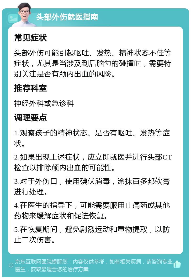 头部外伤就医指南 常见症状 头部外伤可能引起呕吐、发热、精神状态不佳等症状，尤其是当涉及到后脑勺的碰撞时，需要特别关注是否有颅内出血的风险。 推荐科室 神经外科或急诊科 调理要点 1.观察孩子的精神状态、是否有呕吐、发热等症状。 2.如果出现上述症状，应立即就医并进行头部CT检查以排除颅内出血的可能性。 3.对于外伤口，使用碘伏消毒，涂抹百多邦软膏进行处理。 4.在医生的指导下，可能需要服用止痛药或其他药物来缓解症状和促进恢复。 5.在恢复期间，避免剧烈运动和重物提取，以防止二次伤害。