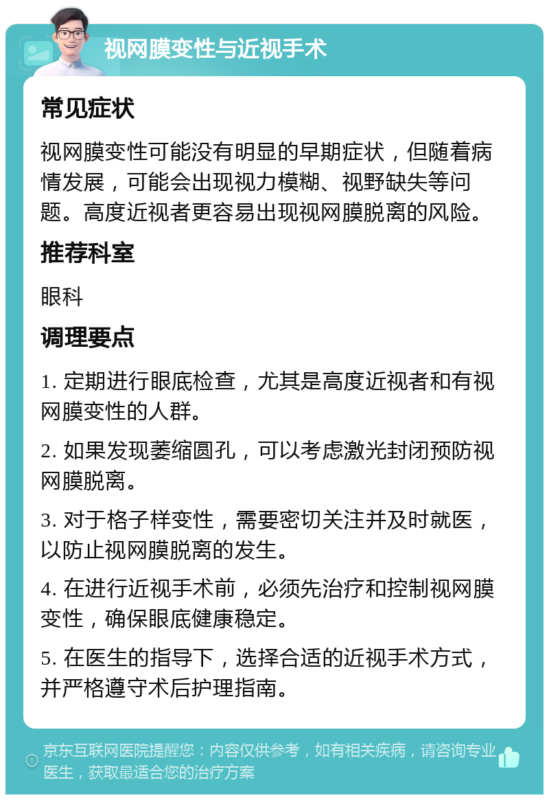 视网膜变性与近视手术 常见症状 视网膜变性可能没有明显的早期症状，但随着病情发展，可能会出现视力模糊、视野缺失等问题。高度近视者更容易出现视网膜脱离的风险。 推荐科室 眼科 调理要点 1. 定期进行眼底检查，尤其是高度近视者和有视网膜变性的人群。 2. 如果发现萎缩圆孔，可以考虑激光封闭预防视网膜脱离。 3. 对于格子样变性，需要密切关注并及时就医，以防止视网膜脱离的发生。 4. 在进行近视手术前，必须先治疗和控制视网膜变性，确保眼底健康稳定。 5. 在医生的指导下，选择合适的近视手术方式，并严格遵守术后护理指南。