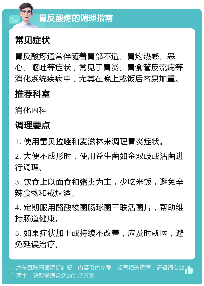 胃反酸疼的调理指南 常见症状 胃反酸疼通常伴随着胃部不适、胃灼热感、恶心、呕吐等症状，常见于胃炎、胃食管反流病等消化系统疾病中，尤其在晚上或饭后容易加重。 推荐科室 消化内科 调理要点 1. 使用雷贝拉唑和麦滋林来调理胃炎症状。 2. 大便不成形时，使用益生菌如金双歧或活菌进行调理。 3. 饮食上以面食和粥类为主，少吃米饭，避免辛辣食物和戒烟酒。 4. 定期服用酪酸梭菌肠球菌三联活菌片，帮助维持肠道健康。 5. 如果症状加重或持续不改善，应及时就医，避免延误治疗。