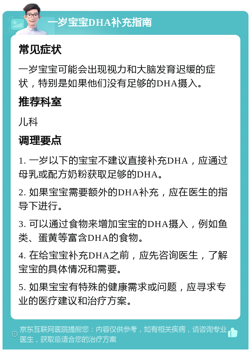 一岁宝宝DHA补充指南 常见症状 一岁宝宝可能会出现视力和大脑发育迟缓的症状，特别是如果他们没有足够的DHA摄入。 推荐科室 儿科 调理要点 1. 一岁以下的宝宝不建议直接补充DHA，应通过母乳或配方奶粉获取足够的DHA。 2. 如果宝宝需要额外的DHA补充，应在医生的指导下进行。 3. 可以通过食物来增加宝宝的DHA摄入，例如鱼类、蛋黄等富含DHA的食物。 4. 在给宝宝补充DHA之前，应先咨询医生，了解宝宝的具体情况和需要。 5. 如果宝宝有特殊的健康需求或问题，应寻求专业的医疗建议和治疗方案。