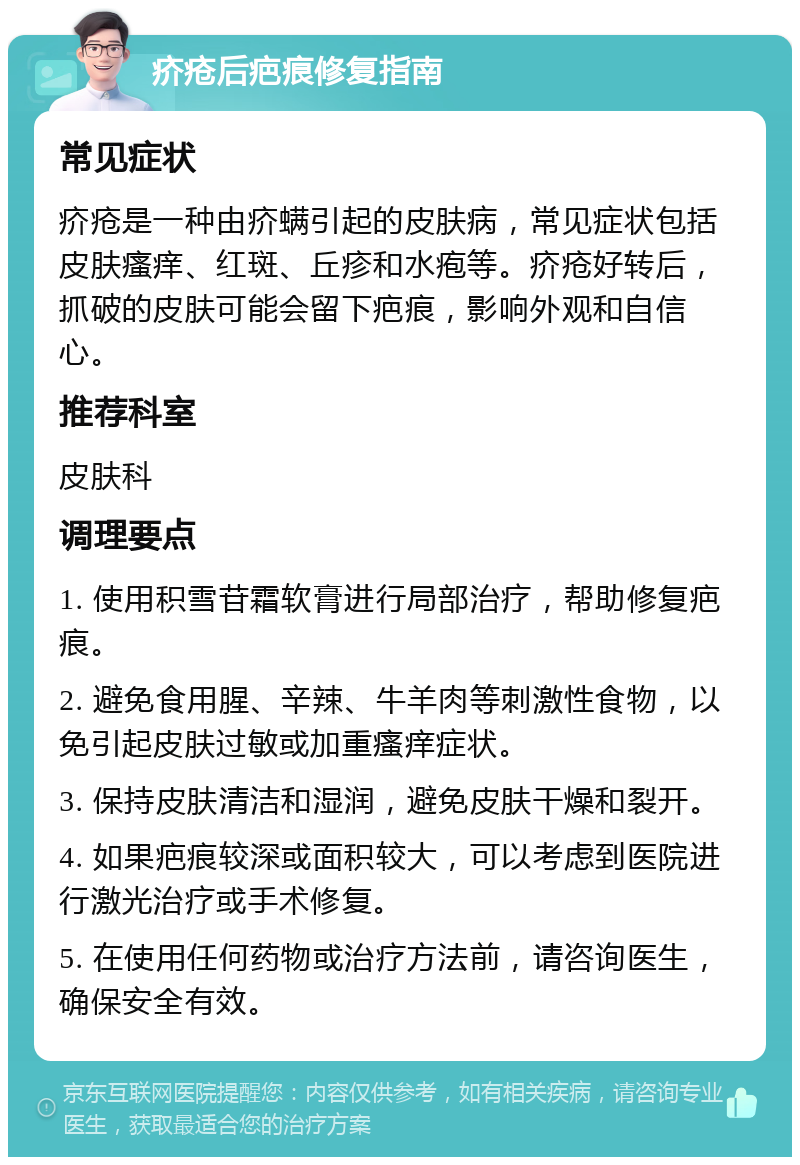 疥疮后疤痕修复指南 常见症状 疥疮是一种由疥螨引起的皮肤病，常见症状包括皮肤瘙痒、红斑、丘疹和水疱等。疥疮好转后，抓破的皮肤可能会留下疤痕，影响外观和自信心。 推荐科室 皮肤科 调理要点 1. 使用积雪苷霜软膏进行局部治疗，帮助修复疤痕。 2. 避免食用腥、辛辣、牛羊肉等刺激性食物，以免引起皮肤过敏或加重瘙痒症状。 3. 保持皮肤清洁和湿润，避免皮肤干燥和裂开。 4. 如果疤痕较深或面积较大，可以考虑到医院进行激光治疗或手术修复。 5. 在使用任何药物或治疗方法前，请咨询医生，确保安全有效。