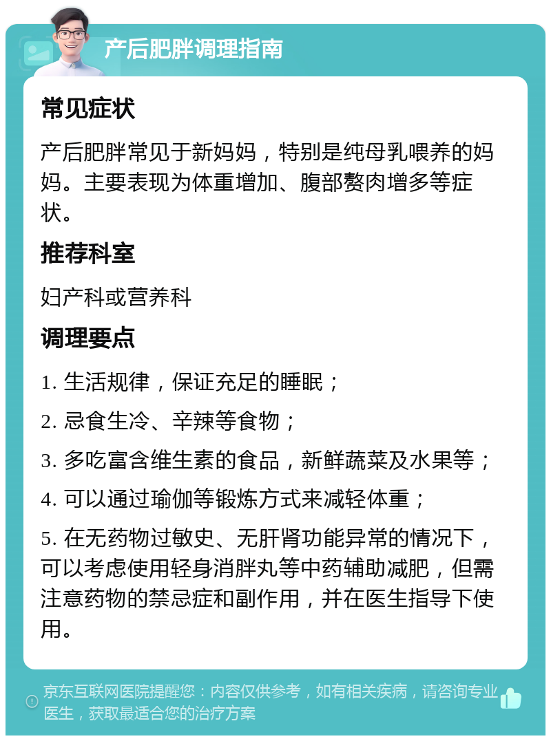 产后肥胖调理指南 常见症状 产后肥胖常见于新妈妈，特别是纯母乳喂养的妈妈。主要表现为体重增加、腹部赘肉增多等症状。 推荐科室 妇产科或营养科 调理要点 1. 生活规律，保证充足的睡眠； 2. 忌食生冷、辛辣等食物； 3. 多吃富含维生素的食品，新鲜蔬菜及水果等； 4. 可以通过瑜伽等锻炼方式来减轻体重； 5. 在无药物过敏史、无肝肾功能异常的情况下，可以考虑使用轻身消胖丸等中药辅助减肥，但需注意药物的禁忌症和副作用，并在医生指导下使用。