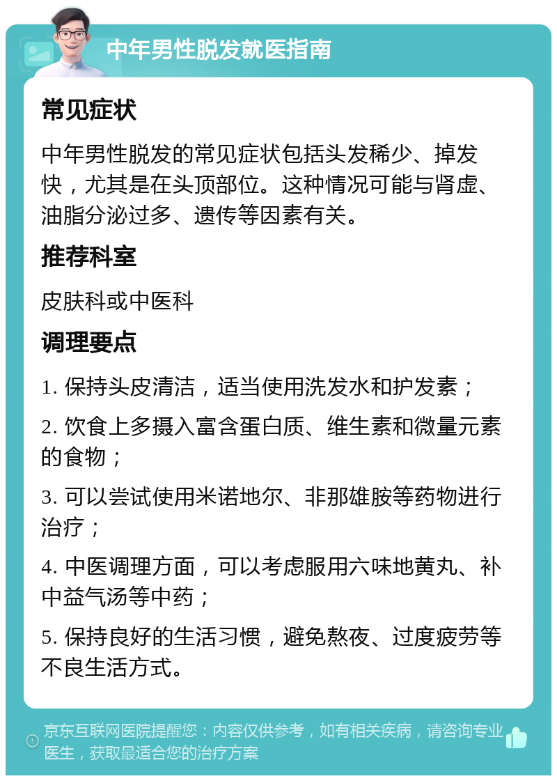 中年男性脱发就医指南 常见症状 中年男性脱发的常见症状包括头发稀少、掉发快，尤其是在头顶部位。这种情况可能与肾虚、油脂分泌过多、遗传等因素有关。 推荐科室 皮肤科或中医科 调理要点 1. 保持头皮清洁，适当使用洗发水和护发素； 2. 饮食上多摄入富含蛋白质、维生素和微量元素的食物； 3. 可以尝试使用米诺地尔、非那雄胺等药物进行治疗； 4. 中医调理方面，可以考虑服用六味地黄丸、补中益气汤等中药； 5. 保持良好的生活习惯，避免熬夜、过度疲劳等不良生活方式。