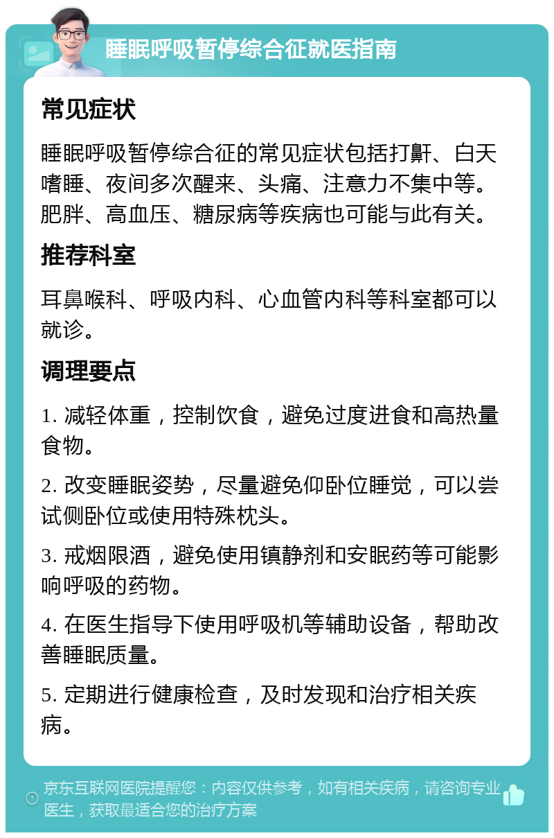 睡眠呼吸暂停综合征就医指南 常见症状 睡眠呼吸暂停综合征的常见症状包括打鼾、白天嗜睡、夜间多次醒来、头痛、注意力不集中等。肥胖、高血压、糖尿病等疾病也可能与此有关。 推荐科室 耳鼻喉科、呼吸内科、心血管内科等科室都可以就诊。 调理要点 1. 减轻体重，控制饮食，避免过度进食和高热量食物。 2. 改变睡眠姿势，尽量避免仰卧位睡觉，可以尝试侧卧位或使用特殊枕头。 3. 戒烟限酒，避免使用镇静剂和安眠药等可能影响呼吸的药物。 4. 在医生指导下使用呼吸机等辅助设备，帮助改善睡眠质量。 5. 定期进行健康检查，及时发现和治疗相关疾病。