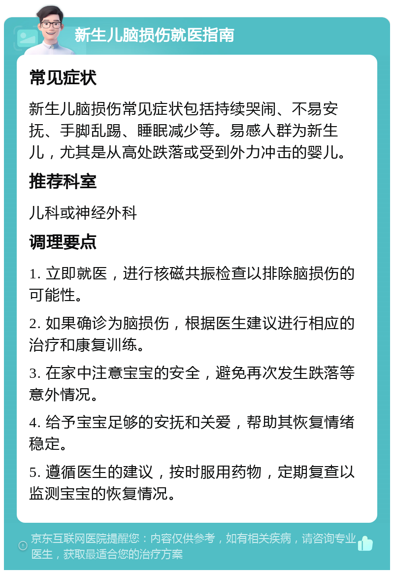 新生儿脑损伤就医指南 常见症状 新生儿脑损伤常见症状包括持续哭闹、不易安抚、手脚乱踢、睡眠减少等。易感人群为新生儿，尤其是从高处跌落或受到外力冲击的婴儿。 推荐科室 儿科或神经外科 调理要点 1. 立即就医，进行核磁共振检查以排除脑损伤的可能性。 2. 如果确诊为脑损伤，根据医生建议进行相应的治疗和康复训练。 3. 在家中注意宝宝的安全，避免再次发生跌落等意外情况。 4. 给予宝宝足够的安抚和关爱，帮助其恢复情绪稳定。 5. 遵循医生的建议，按时服用药物，定期复查以监测宝宝的恢复情况。