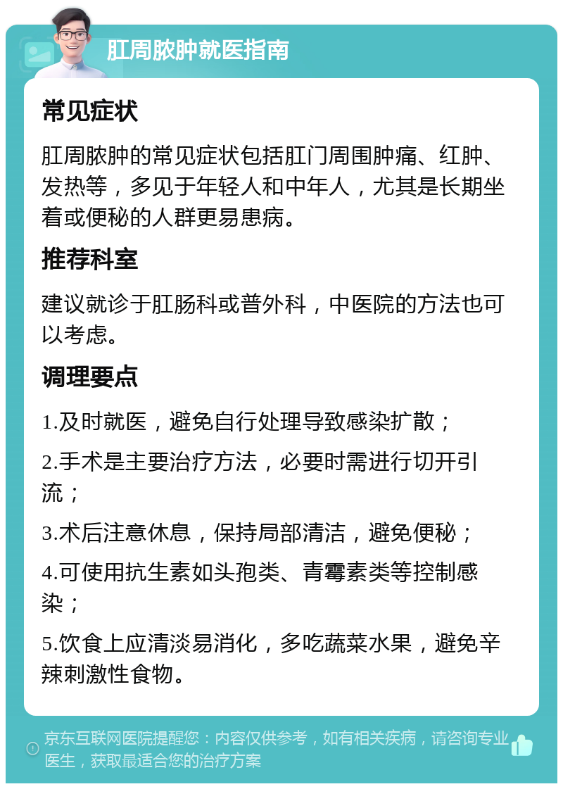 肛周脓肿就医指南 常见症状 肛周脓肿的常见症状包括肛门周围肿痛、红肿、发热等，多见于年轻人和中年人，尤其是长期坐着或便秘的人群更易患病。 推荐科室 建议就诊于肛肠科或普外科，中医院的方法也可以考虑。 调理要点 1.及时就医，避免自行处理导致感染扩散； 2.手术是主要治疗方法，必要时需进行切开引流； 3.术后注意休息，保持局部清洁，避免便秘； 4.可使用抗生素如头孢类、青霉素类等控制感染； 5.饮食上应清淡易消化，多吃蔬菜水果，避免辛辣刺激性食物。