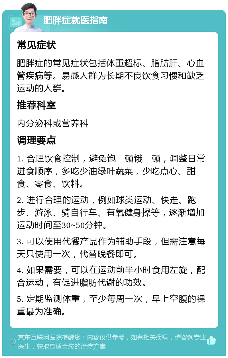 肥胖症就医指南 常见症状 肥胖症的常见症状包括体重超标、脂肪肝、心血管疾病等。易感人群为长期不良饮食习惯和缺乏运动的人群。 推荐科室 内分泌科或营养科 调理要点 1. 合理饮食控制，避免饱一顿饿一顿，调整日常进食顺序，多吃少油绿叶蔬菜，少吃点心、甜食、零食、饮料。 2. 进行合理的运动，例如球类运动、快走、跑步、游泳、骑自行车、有氧健身操等，逐渐增加运动时间至30~50分钟。 3. 可以使用代餐产品作为辅助手段，但需注意每天只使用一次，代替晚餐即可。 4. 如果需要，可以在运动前半小时食用左旋，配合运动，有促进脂肪代谢的功效。 5. 定期监测体重，至少每周一次，早上空腹的裸重最为准确。