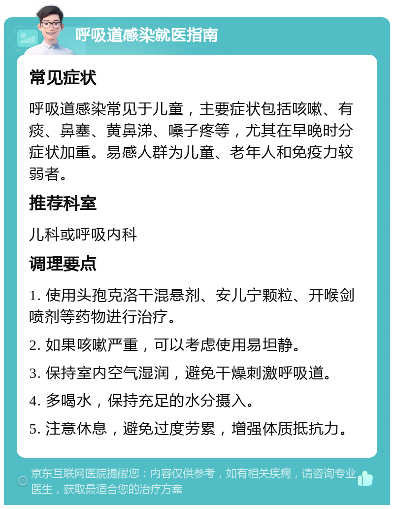 呼吸道感染就医指南 常见症状 呼吸道感染常见于儿童，主要症状包括咳嗽、有痰、鼻塞、黄鼻涕、嗓子疼等，尤其在早晚时分症状加重。易感人群为儿童、老年人和免疫力较弱者。 推荐科室 儿科或呼吸内科 调理要点 1. 使用头孢克洛干混悬剂、安儿宁颗粒、开喉剑喷剂等药物进行治疗。 2. 如果咳嗽严重，可以考虑使用易坦静。 3. 保持室内空气湿润，避免干燥刺激呼吸道。 4. 多喝水，保持充足的水分摄入。 5. 注意休息，避免过度劳累，增强体质抵抗力。