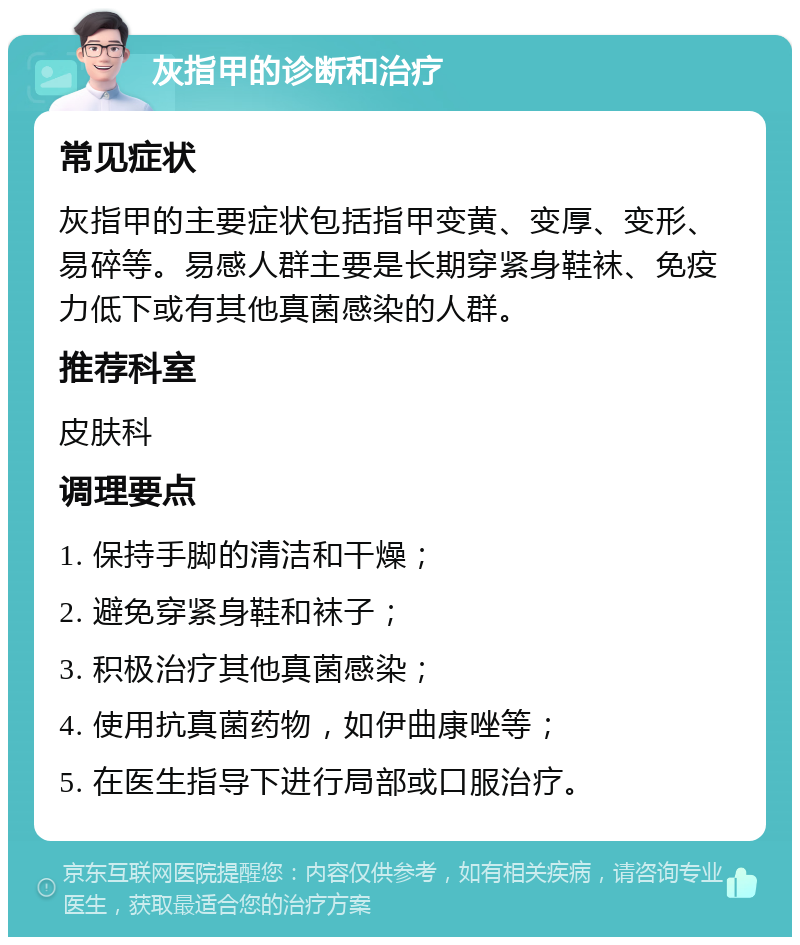 灰指甲的诊断和治疗 常见症状 灰指甲的主要症状包括指甲变黄、变厚、变形、易碎等。易感人群主要是长期穿紧身鞋袜、免疫力低下或有其他真菌感染的人群。 推荐科室 皮肤科 调理要点 1. 保持手脚的清洁和干燥； 2. 避免穿紧身鞋和袜子； 3. 积极治疗其他真菌感染； 4. 使用抗真菌药物，如伊曲康唑等； 5. 在医生指导下进行局部或口服治疗。