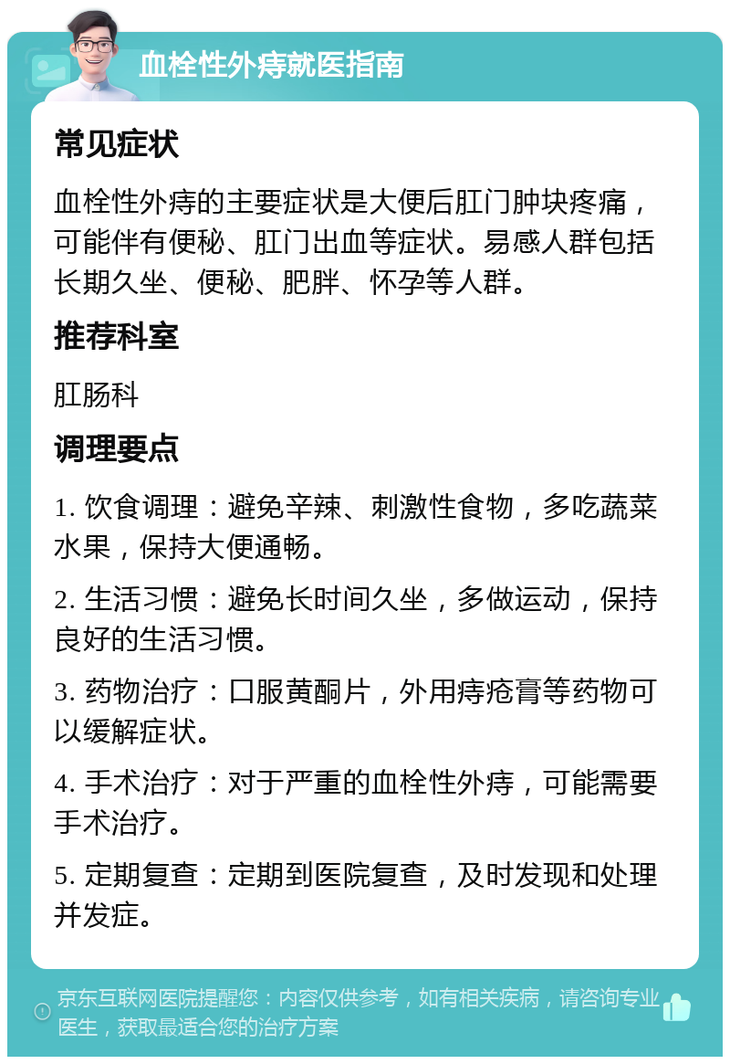 血栓性外痔就医指南 常见症状 血栓性外痔的主要症状是大便后肛门肿块疼痛，可能伴有便秘、肛门出血等症状。易感人群包括长期久坐、便秘、肥胖、怀孕等人群。 推荐科室 肛肠科 调理要点 1. 饮食调理：避免辛辣、刺激性食物，多吃蔬菜水果，保持大便通畅。 2. 生活习惯：避免长时间久坐，多做运动，保持良好的生活习惯。 3. 药物治疗：口服黄酮片，外用痔疮膏等药物可以缓解症状。 4. 手术治疗：对于严重的血栓性外痔，可能需要手术治疗。 5. 定期复查：定期到医院复查，及时发现和处理并发症。