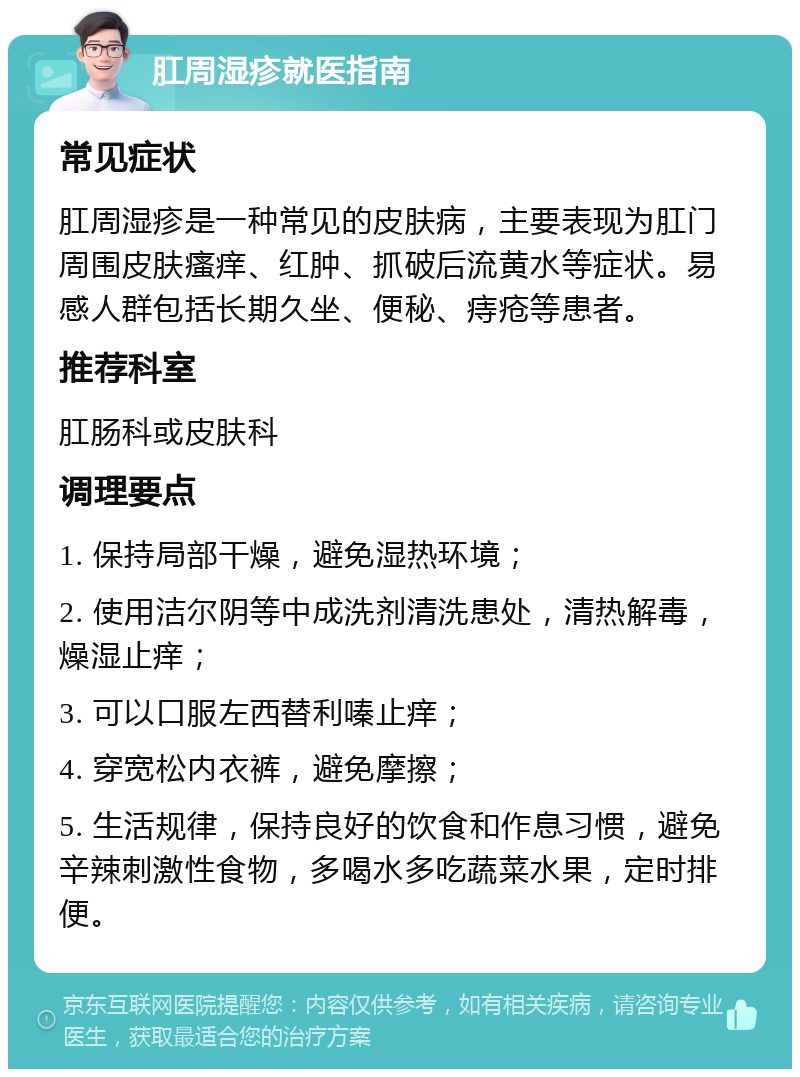 肛周湿疹就医指南 常见症状 肛周湿疹是一种常见的皮肤病，主要表现为肛门周围皮肤瘙痒、红肿、抓破后流黄水等症状。易感人群包括长期久坐、便秘、痔疮等患者。 推荐科室 肛肠科或皮肤科 调理要点 1. 保持局部干燥，避免湿热环境； 2. 使用洁尔阴等中成洗剂清洗患处，清热解毒，燥湿止痒； 3. 可以口服左西替利嗪止痒； 4. 穿宽松内衣裤，避免摩擦； 5. 生活规律，保持良好的饮食和作息习惯，避免辛辣刺激性食物，多喝水多吃蔬菜水果，定时排便。