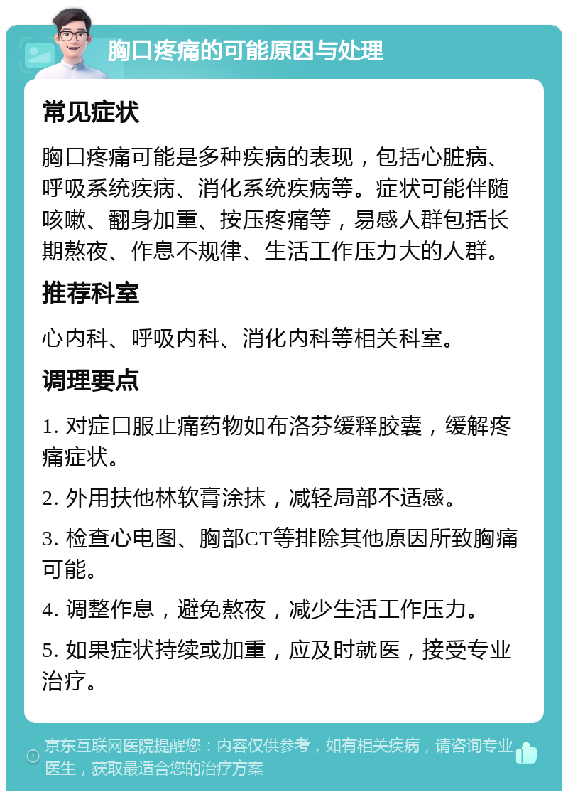 胸口疼痛的可能原因与处理 常见症状 胸口疼痛可能是多种疾病的表现，包括心脏病、呼吸系统疾病、消化系统疾病等。症状可能伴随咳嗽、翻身加重、按压疼痛等，易感人群包括长期熬夜、作息不规律、生活工作压力大的人群。 推荐科室 心内科、呼吸内科、消化内科等相关科室。 调理要点 1. 对症口服止痛药物如布洛芬缓释胶囊，缓解疼痛症状。 2. 外用扶他林软膏涂抹，减轻局部不适感。 3. 检查心电图、胸部CT等排除其他原因所致胸痛可能。 4. 调整作息，避免熬夜，减少生活工作压力。 5. 如果症状持续或加重，应及时就医，接受专业治疗。