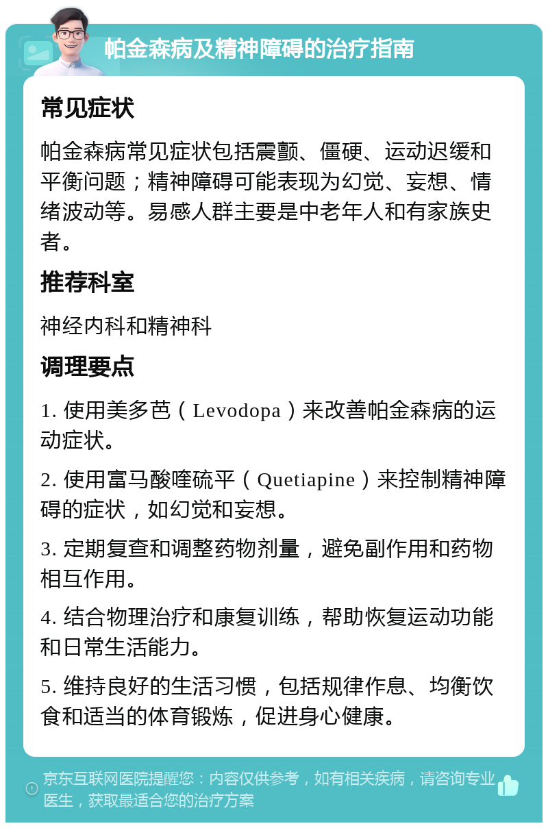 帕金森病及精神障碍的治疗指南 常见症状 帕金森病常见症状包括震颤、僵硬、运动迟缓和平衡问题；精神障碍可能表现为幻觉、妄想、情绪波动等。易感人群主要是中老年人和有家族史者。 推荐科室 神经内科和精神科 调理要点 1. 使用美多芭（Levodopa）来改善帕金森病的运动症状。 2. 使用富马酸喹硫平（Quetiapine）来控制精神障碍的症状，如幻觉和妄想。 3. 定期复查和调整药物剂量，避免副作用和药物相互作用。 4. 结合物理治疗和康复训练，帮助恢复运动功能和日常生活能力。 5. 维持良好的生活习惯，包括规律作息、均衡饮食和适当的体育锻炼，促进身心健康。