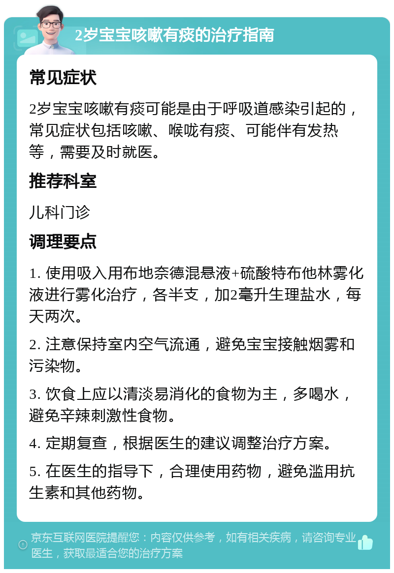 2岁宝宝咳嗽有痰的治疗指南 常见症状 2岁宝宝咳嗽有痰可能是由于呼吸道感染引起的，常见症状包括咳嗽、喉咙有痰、可能伴有发热等，需要及时就医。 推荐科室 儿科门诊 调理要点 1. 使用吸入用布地奈德混悬液+硫酸特布他林雾化液进行雾化治疗，各半支，加2毫升生理盐水，每天两次。 2. 注意保持室内空气流通，避免宝宝接触烟雾和污染物。 3. 饮食上应以清淡易消化的食物为主，多喝水，避免辛辣刺激性食物。 4. 定期复查，根据医生的建议调整治疗方案。 5. 在医生的指导下，合理使用药物，避免滥用抗生素和其他药物。