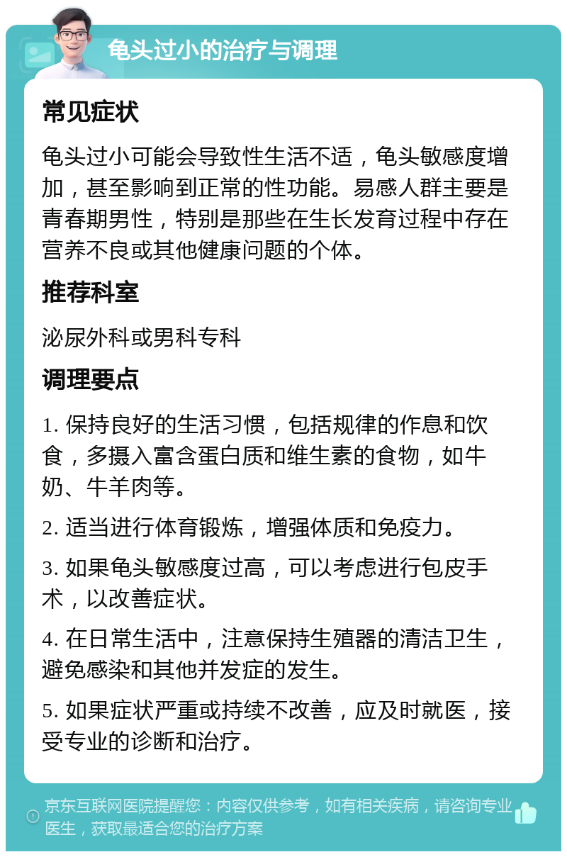 龟头过小的治疗与调理 常见症状 龟头过小可能会导致性生活不适，龟头敏感度增加，甚至影响到正常的性功能。易感人群主要是青春期男性，特别是那些在生长发育过程中存在营养不良或其他健康问题的个体。 推荐科室 泌尿外科或男科专科 调理要点 1. 保持良好的生活习惯，包括规律的作息和饮食，多摄入富含蛋白质和维生素的食物，如牛奶、牛羊肉等。 2. 适当进行体育锻炼，增强体质和免疫力。 3. 如果龟头敏感度过高，可以考虑进行包皮手术，以改善症状。 4. 在日常生活中，注意保持生殖器的清洁卫生，避免感染和其他并发症的发生。 5. 如果症状严重或持续不改善，应及时就医，接受专业的诊断和治疗。