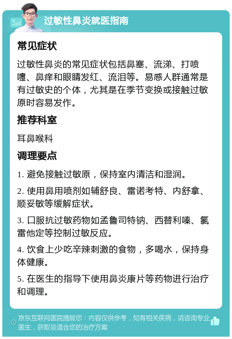 过敏性鼻炎就医指南 常见症状 过敏性鼻炎的常见症状包括鼻塞、流涕、打喷嚏、鼻痒和眼睛发红、流泪等。易感人群通常是有过敏史的个体，尤其是在季节变换或接触过敏原时容易发作。 推荐科室 耳鼻喉科 调理要点 1. 避免接触过敏原，保持室内清洁和湿润。 2. 使用鼻用喷剂如辅舒良、雷诺考特、内舒拿、顺妥敏等缓解症状。 3. 口服抗过敏药物如孟鲁司特钠、西替利嗪、氯雷他定等控制过敏反应。 4. 饮食上少吃辛辣刺激的食物，多喝水，保持身体健康。 5. 在医生的指导下使用鼻炎康片等药物进行治疗和调理。