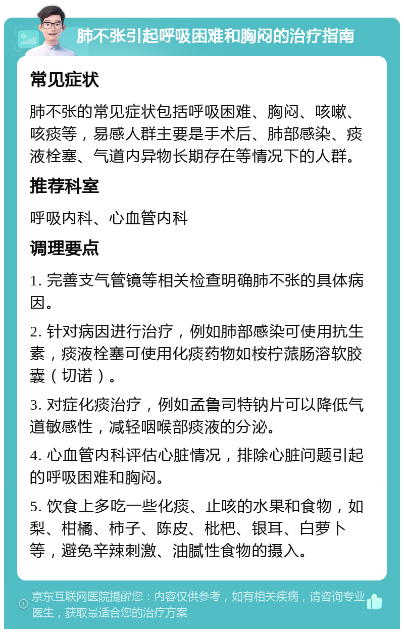 肺不张引起呼吸困难和胸闷的治疗指南 常见症状 肺不张的常见症状包括呼吸困难、胸闷、咳嗽、咳痰等，易感人群主要是手术后、肺部感染、痰液栓塞、气道内异物长期存在等情况下的人群。 推荐科室 呼吸内科、心血管内科 调理要点 1. 完善支气管镜等相关检查明确肺不张的具体病因。 2. 针对病因进行治疗，例如肺部感染可使用抗生素，痰液栓塞可使用化痰药物如桉柠蒎肠溶软胶囊（切诺）。 3. 对症化痰治疗，例如孟鲁司特钠片可以降低气道敏感性，减轻咽喉部痰液的分泌。 4. 心血管内科评估心脏情况，排除心脏问题引起的呼吸困难和胸闷。 5. 饮食上多吃一些化痰、止咳的水果和食物，如梨、柑橘、柿子、陈皮、枇杷、银耳、白萝卜等，避免辛辣刺激、油腻性食物的摄入。