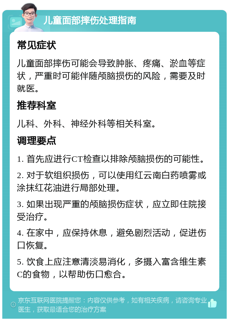 儿童面部摔伤处理指南 常见症状 儿童面部摔伤可能会导致肿胀、疼痛、淤血等症状，严重时可能伴随颅脑损伤的风险，需要及时就医。 推荐科室 儿科、外科、神经外科等相关科室。 调理要点 1. 首先应进行CT检查以排除颅脑损伤的可能性。 2. 对于软组织损伤，可以使用红云南白药喷雾或涂抹红花油进行局部处理。 3. 如果出现严重的颅脑损伤症状，应立即住院接受治疗。 4. 在家中，应保持休息，避免剧烈活动，促进伤口恢复。 5. 饮食上应注意清淡易消化，多摄入富含维生素C的食物，以帮助伤口愈合。